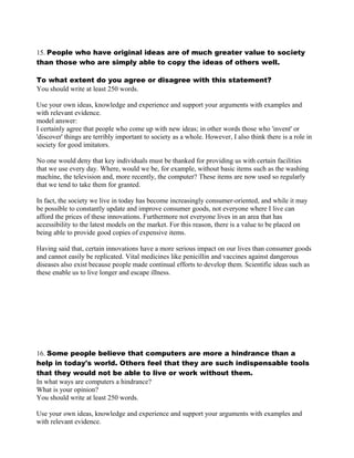 15. People who have original ideas are of much greater value to society
than those who are simply able to copy the ideas of others well.
To what extent do you agree or disagree with this statement?
You should write at least 250 words.
Use your own ideas, knowledge and experience and support your arguments with examples and
with relevant evidence.
model answer:
I certainly agree that people who come up with new ideas; in other words those who 'invent' or
'discover' things are terribly important to society as a whole. However, I also think there is a role in
society for good imitators.
No one would deny that key individuals must be thanked for providing us with certain facilities
that we use every day. Where, would we be, for example, without basic items such as the washing
machine, the television and, more recently, the computer? These items are now used so regularly
that we tend to take them for granted.
In fact, the society we live in today has become increasingly consumer-oriented, and while it may
be possible to constantly update and improve consumer goods, not everyone where I live can
afford the prices of these innovations. Furthermore not everyone lives in an area that has
accessibility to the latest models on the market. For this reason, there is a value to be placed on
being able to provide good copies of expensive items.
Having said that, certain innovations have a more serious impact on our lives than consumer goods
and cannot easily be replicated. Vital medicines like penicillin and vaccines against dangerous
diseases also exist because people made continual efforts to develop them. Scientific ideas such as
these enable us to live longer and escape illness.
16. Some people believe that computers are more a hindrance than a
help in today's world. Others feel that they are such indispensable tools
that they would not be able to live or work without them.
In what ways are computers a hindrance?
What is your opinion?
You should write at least 250 words.
Use your own ideas, knowledge and experience and support your arguments with examples and
with relevant evidence.
 