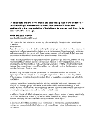 19. Scientists and the news media are presenting ever more evidence of
climate change. Governmnets cannot be expected to solve this
problem. It is the responsibility of individuals to change their lifestyle to
prevent further damage.
What are your views?
You should write at least 250 words.
Give reasons for your answer and include any relevant examples from your own knowledge or
experience.
model answer:
Recently scientists worried about climate change have urged governments to introduce measures to
reduce the greenhouse gas emissions that are seen as its main cause. Simoultaneouslty, politicians
and environmentalists have urged individuals to make changes to their lifestyle. I shall argue that
governments and individuals should take join responsibility for this problem.
Firstly, industry accounts for a large proportion of the greenhouse gas emissions, and this can only
be controlled by government action. Measures could be taken to discourage pollution, such as
limiting or taxing the use of fossil fuels. Alternatively, subsidies could be offered to industries to
clean up their production processes. If these ideas were adopted, I believe that businesses would
regard pollution as a financial issue.
Secondly, only discussion between governments can ensure that solutions are successful. The
Kyoto agreement, for example, tried to reach global agreement on how to address the problem.
Without such co-operating, it seems to me that efforts to reduce fuel consumption are unlikely to
be effective.
However, national and international policies will only secceed if individuals also change their
lifestyle. For example, people could think more carefully about how they use energy in their
homes. By using less electricity, installing energy-efficient light bulbs and electrical appliances, or
investing in solar panels, individuals can make a real difference.
In addition, I think individual attitudes to transport need to change. Instead of making short tips by
car, people could choose to walk, cycle, or take a bus. Since cars are a major source of the
problem, changing our behaviour in this area would have a major impact.
In conclusion, I would maintain that only a combination of international agreement, national
policies, and changes in individual behaviour will succeed in preventing further damage to the
environment.
 
