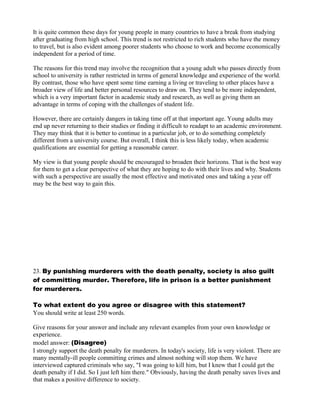 It is quite common these days for young people in many countries to have a break from studying
after graduating from high school. This trend is not restricted to rich students who have the money
to travel, but is also evident among poorer students who choose to work and become economically
independent for a period of time.
The reasons for this trend may involve the recognition that a young adult who passes directly from
school to university is rather restricted in terms of general knowledge and experience of the world.
By contrast, those who have spent some time earning a living or traveling to other places have a
broader view of life and better personal resources to draw on. They tend to be more independent,
which is a very important factor in academic study and research, as well as giving them an
advantage in terms of coping with the challenges of student life.
However, there are certainly dangers in taking time off at that important age. Young adults may
end up never returning to their studies or finding it difficult to readapt to an academic environment.
They may think that it is better to continue in a particular job, or to do something completely
different from a university course. But overall, I think this is less likely today, when academic
qualifications are essential for getting a reasonable career.
My view is that young people should be encouraged to broaden their horizons. That is the best way
for them to get a clear perspective of what they are hoping to do with their lives and why. Students
with such a perspective are usually the most effective and motivated ones and taking a year off
may be the best way to gain this.
23. By punishing murderers with the death penalty, society is also guilt
of committing murder. Therefore, life in prison is a better punishment
for murderers.
To what extent do you agree or disagree with this statement?
You should write at least 250 words.
Give reasons for your answer and include any relevant examples from your own knowledge or
experience.
model answer: (Disagree)
I strongly support the death penalty for murderers. In today's society, life is very violent. There are
many mentally-ill people committing crimes and almost nothing will stop them. We have
interviewed captured criminals who say, "I was going to kill him, but I knew that I could get the
death penalty if I did. So I just left him there." Obviously, having the death penalty saves lives and
that makes a positive difference to society.
 