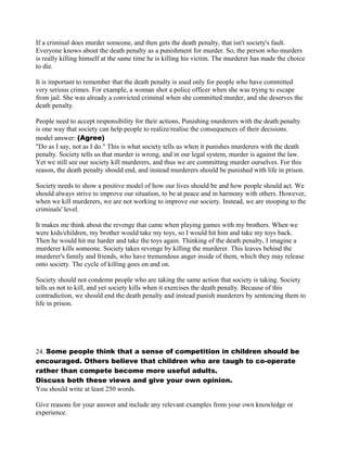 If a criminal does murder someone, and then gets the death penalty, that isn't society's fault.
Everyone knows about the death penalty as a punishment for murder. So, the person who murders
is really killing himself at the same time he is killing his victim. The murderer has made the choice
to die.
It is important to remember that the death penalty is used only for people who have committed
very serious crimes. For example, a woman shot a police officer when she was trying to escape
from jail. She was already a convicted criminal when she committed murder, and she deserves the
death penalty.
People need to accept responsibility for their actions. Punishing murderers with the death penalty
is one way that society can help people to realize/realise the consequences of their decisions.
model answer: (Agree)
"Do as I say, not as I do." This is what society tells us when it punishes murderers with the death
penalty. Society tells us that murder is wrong, and in our legal system, murder is against the law.
Yet we still see our society kill murderers, and thus we are committing murder ourselves. For this
reason, the death penalty should end, and instead murderers should be punished with life in prison.
Society needs to show a positive model of how our lives should be and how people should act. We
should always strive to improve our situation, to be at peace and in harmony with others. However,
when we kill murderers, we are not working to improve our society. Instead, we are stooping to the
criminals' level.
It makes me think about the revenge that came when playing games with my brothers. When we
were kids/children, my brother would take my toys, so I would hit him and take my toys back.
Then he would hit me harder and take the toys again. Thinking of the death penalty, I imagine a
murderer kills someone. Society takes revenge by killing the murderer. This leaves behind the
murderer's family and friends, who have tremendous anger inside of them, which they may release
onto society. The cycle of killing goes on and on.
Society should not condemn people who are taking the same action that society is taking. Society
tells us not to kill, and yet society kills when it exercises the death penalty. Because of this
contradiction, we should end the death penalty and instead punish murderers by sentencing them to
life in prison.
24. Some people think that a sense of competition in children should be
encouraged. Others believe that children who are taugh to co-operate
rather than compete become more useful adults.
Discuss both these views and give your own opinion.
You should write at least 250 words.
Give reasons for your answer and include any relevant examples from your own knowledge or
experience.
 