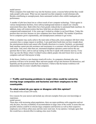 model answer:
When computers first made their way into the business sector, everyone believed that they would
make people's jobs easier. What was not expected was that computers would eliminate jobs.
Besides contributing to unemployment, these automated workers often exhibit inadequate job
performance.
A number of jobs have been lost as a direct result of new computer technology. Ticket agents in
various transportation facilities, from subway/underground stations to airports are virtually
nonexistent these days. Bank tellers have been greatly reduced due to automated bank machines. In
addition, many call centers/centres that have help lines are almost entirely
computerized/computerised. A few years ago I worked as a helper in our local library. Today this
position does not exist, because six new computers have been installed. The number of positions
lost to computers grows exponentially, and unemployment continues to get worse.
While a computer may easily achieve the main tasks of these jobs, most computers fall short when
customers have a unique request or problem. A pre-paid ticket booth does not have insight about
the entertainment district and cannot offer friendly directions to a tourist. Similarly, an automated
bank machine cannot provide assistance and reassurance to a customer who has just had his credit
card stolen. And, more often than not, automated telephone operators cannot answer the one
question that we have, and we end up waiting on the line to speak with someone anyway. Every
time I go into the library where I worked I notice elderly people who don't know how to use the
computers and can't find anyone to help.
In the future, I believe a new business trend will evolve. As computers eliminate jobs, new
positions will have to be invented. More and more people will go into business for themselves, and
hopefully put the personal touch back into business. I believe that the human workforce will
demonstrate that it is more valuable than computers.
27. Traffic and housing problems in major cities could be solved by
moving large companies and factories and their employees to the
countryside.
To what extent do you agree or disagree with this opinion?
You should write at least 250 words.
Give reasons for your answer and include any relevant examples from your own knowledge or
experience.
model answer:
These days with increasing urban populations, there are major problems with congestion and not
only the price, but also availability of accommodation in large cities of the world. It seems that one
possible solution could be to relocate large companies and factories as well as their respective
employees out of these urban areas and into more rural ones. In my opinion, I strongly agree that
this would have a desired effect in making cities more livable.
 