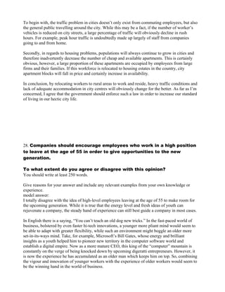 To begin with, the traffic problem in cities doesn’t only exist from commuting employees, but also
the general public travelling around the city. While this may be a fact, if the number of worker’s
vehicles is reduced on city streets, a large percentage of traffic will obviously decline in rush
hours. For example, peak hour traffic is undoubtedly made up largely of staff from companies
going to and from home.
Secondly, in regards to housing problems, populations will always continue to grow in cities and
therefore inadvertently decrease the number of cheap and available apartments. This is certainly
obvious, however, a large proportion of these apartments are occupied by employees from large
firms and their families. If this workforce is relocated to housing estates in the country, city
apartment blocks will fall in price and certainly increase in availability.
In conclusion, by relocating workers to rural areas to work and reside, heavy traffic conditions and
lack of adequate accommodation in city centres will obviously change for the better. As far as I’m
concerned, I agree that the government should enforce such a law in order to increase our standard
of living in our hectic city life.
28. Companies should encourage employees who work in a high position
to leave at the age of 55 in order to give opportunities to the new
generation.
To what extent do you agree or disagree with this opinion?
You should write at least 250 words.
Give reasons for your answer and include any relevant examples from your own knowledge or
experience.
model answer:
I totally disagree with the idea of high-level employees leaving at the age of 55 to make room for
the upcoming generation. While it is true that the energy level and fresh ideas of youth can
rejuvenate a company, the steady hand of experience can still best guide a company in most cases.
In English there is a saying, “You can’t teach an old dog new tricks.” In the fast-paced world of
business, bolstered by even faster hi-tech innovations, a younger more pliant mind would seem to
be able to adapt with greater flexibility, while such an environment might boggle an older more
set-in-its-ways mind. Take, for example, Microsoft’s Bill Gates, whose energy and brilliant
insights as a youth helped him to pioneer new territory in the computer software world and
establish a digital empire. Now as a more mature CEO, this king of the “computer” mountain is
constantly on the verge of being knocked down by upcoming digeratti entrepreneurs. However, it
is now the experience he has accumulated as an older man which keeps him on top. So, combining
the vigour and innovation of younger workers with the experience of older workers would seem to
be the winning hand in the world of business.
 