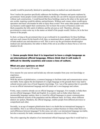 actually would be practically identical to spending money on medical care and education!
Now I realize the question specifically addresses the building of theatres and sports stadiums by
government. Some people would contend athletics and the arts can still be enjoyed and practiced
without such constructions. I would hazard that these buildings stand as the altars to the sports and
arts worlds, inspiring would-be athletes and performers. Without such venues where would sports
spectators and music aficionados be able to enjoy these events? Now some other people would also
say business could support their construction, but we know the avarice of business could very
likely jeopardize the lofty spirit of athletics and the arts just as well. Therefore, allowing
government to retain some say in the matter on behalf of the people would, I believe, be in the best
interest of the people.
In short, as long as the government does no go overboard in its expenditures for these buildings
and uses such venues for the benefit of all, then, as mentioned above, people will benefit in terms
of both medical care and education as well. This is not to say the government should neglect
medical care and education, but rather to think of this not as an either-or choice but as a win-win
situation for all.
30. Some people think that it is important to have a single language as
an international official language. Others think that it will make it
difficult to identify countries and cause a loss of culture.
What are your opinions on this?
You should write at least 250 words.
Give reasons for your answer and include any relevant examples from your own knowledge or
experience.
model answer:
With the advent of globalization, a common language to facilitate trade and communication seems
inevitable. Some oppose the development of a single language on the grounds that it may lead to
cultural erosion and a loss of local linguistic knowledge. Yet, I am of the opinion that it is possible
to use an official international language and still retain one’s own language and culture.
Firstly, many countries already use an official language or languages. For example, in India there
are two official languages: Hindi and English. In a country such as India where there are
innumerable languages spoken, there is a need for official languages to ensure communication
between different sections of the population and the different states. In China, where different
dialects are spoken, Mandarin, the official language, enables people from different provinces to
comprehend each other.
Secondly, in an age of rampant globalization there is no doubt that an international language is
inevitability. How is an African businessman going to conduct business in China when there are
such differences between languages? In this sense, not only is an international language inevitable,
but also a necessity for trade, commerce and economic expansion in the 21st century.
The critics opposing the adoption of an international official language argue that it would lead to a
 
