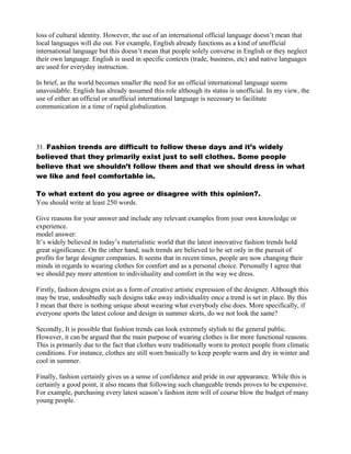 loss of cultural identity. However, the use of an international official language doesn’t mean that
local languages will die out. For example, English already functions as a kind of unofficial
international language but this doesn’t mean that people solely converse in English or they neglect
their own language. English is used in specific contexts (trade, business, etc) and native languages
are used for everyday instruction.
In brief, as the world becomes smaller the need for an official international language seems
unavoidable. English has already assumed this role although its status is unofficial. In my view, the
use of either an official or unofficial international language is necessary to facilitate
communication in a time of rapid globalization.
31. Fashion trends are difficult to follow these days and it’s widely
believed that they primarily exist just to sell clothes. Some people
believe that we shouldn’t follow them and that we should dress in what
we like and feel comfortable in.
To what extent do you agree or disagree with this opinion?.
You should write at least 250 words.
Give reasons for your answer and include any relevant examples from your own knowledge or
experience.
model answer:
It’s widely believed in today’s materialistic world that the latest innovative fashion trends hold
great significance. On the other hand, such trends are believed to be set only in the pursuit of
profits for large designer companies. It seems that in recent times, people are now changing their
minds in regards to wearing clothes for comfort and as a personal choice. Personally I agree that
we should pay more attention to individuality and comfort in the way we dress.
Firstly, fashion designs exist as a form of creative artistic expression of the designer. Although this
may be true, undoubtedly such designs take away individuality once a trend is set in place. By this
I mean that there is nothing unique about wearing what everybody else does. More specifically, if
everyone sports the latest colour and design in summer skirts, do we not look the same?
Secondly, It is possible that fashion trends can look extremely stylish to the general public.
However, it can be argued that the main purpose of wearing clothes is for more functional reasons.
This is primarily due to the fact that clothes were traditionally worn to protect people from climatic
conditions. For instance, clothes are still worn basically to keep people warm and dry in winter and
cool in summer.
Finally, fashion certainly gives us a sense of confidence and pride in our appearance. While this is
certainly a good point, it also means that following such changeable trends proves to be expensive.
For example, purchasing every latest season’s fashion item will of course blow the budget of many
young people.
 