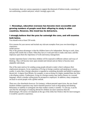 In conclusion, there are various arguments to support the dismissal of fashion trends, consisting of
not conforming, comfort and price, which I strongly agree with.
32. Nowadays, education overseas has become more accessible and
growing numbers of people send their offspring to study in other
countries. However, this trend has its detractors.
I strongly believe that the pros far outweigh the cons, and will examine
both below.
You should write at least 250 words.
Give reasons for your answer and include any relevant examples from your own knowledge or
experience.
model answer:
One of the greatest advantages is that the children learn to be independent. Having to cook, clean,
and pay bills instills this in them. Often they have to work part-time to make ends meet, and this
impresses upon them the importance of work and money management.
Another important factor is that these children will be exposed to different cultures and ways of
thinking. They will become more open-minded and tolerant and are likely to become more
adaptable individuals.
One of the main motives for sending young people abroad to study is that it enhances their
employment prospects. In my experience of living in foreign countries and speaking to various
youths, it seems that a foreign education is regarded as something desirable and helpful in getting a
decent job. A degree from Britain, for example, is seen as being of a higher standard than one from
a developing country. Furthermore, living in a foreign country may lead to fluency in a second
language, which is another selling point for prospective employers. In addition, many companies
are keen to recruit people with a global outlook.
There are a few drawbacks however. For instance, without parental supervision, the new found
freedom children experience may lead to harmful practices such as drug-taking and drinking.
Reluctance or inability to reintegrate into their mother country is another. To sum up, it can be
seen that the advantages of studying abroad for children are more numerous than the
disadvantages. Of course a lot depends on the age of the child, but I believe that for most teenagers
it would be a positive experience.
 