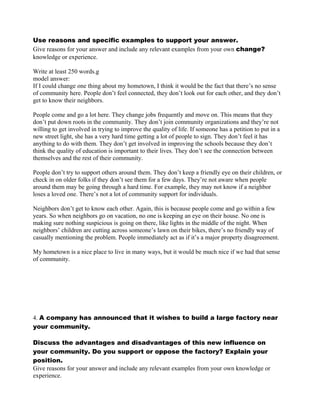 Use reasons and specific examples to support your answer.
Give reasons for your answer and include any relevant examples from your own change?
knowledge or experience.
Write at least 250 words.g
model answer:
If I could change one thing about my hometown, I think it would be the fact that there’s no sense
of community here. People don’t feel connected, they don’t look out for each other, and they don’t
get to know their neighbors.
People come and go a lot here. They change jobs frequently and move on. This means that they
don’t put down roots in the community. They don’t join community organizations and they’re not
willing to get involved in trying to improve the quality of life. If someone has a petition to put in a
new street light, she has a very hard time getting a lot of people to sign. They don’t feel it has
anything to do with them. They don’t get involved in improving the schools because they don’t
think the quality of education is important to their lives. They don’t see the connection between
themselves and the rest of their community.
People don’t try to support others around them. They don’t keep a friendly eye on their children, or
check in on older folks if they don’t see them for a few days. They’re not aware when people
around them may be going through a hard time. For example, they may not know if a neighbor
loses a loved one. There’s not a lot of community support for individuals.
Neighbors don’t get to know each other. Again, this is because people come and go within a few
years. So when neighbors go on vacation, no one is keeping an eye on their house. No one is
making sure nothing suspicious is going on there, like lights in the middle of the night. When
neighbors’ children are cutting across someone’s lawn on their bikes, there’s no friendly way of
casually mentioning the problem. People immediately act as if it’s a major property disagreement.
My hometown is a nice place to live in many ways, but it would be much nice if we had that sense
of community.
4. A company has announced that it wishes to build a large factory near
your community.
Discuss the advantages and disadvantages of this new influence on
your community. Do you support or oppose the factory? Explain your
position.
Give reasons for your answer and include any relevant examples from your own knowledge or
experience.
 
