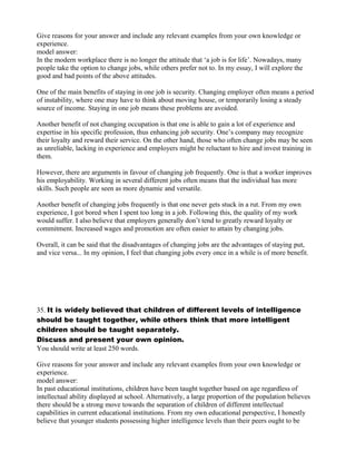 Give reasons for your answer and include any relevant examples from your own knowledge or
experience.
model answer:
In the modern workplace there is no longer the attitude that ‘a job is for life’. Nowadays, many
people take the option to change jobs, while others prefer not to. In my essay, I will explore the
good and bad points of the above attitudes.
One of the main benefits of staying in one job is security. Changing employer often means a period
of instability, where one may have to think about moving house, or temporarily losing a steady
source of income. Staying in one job means these problems are avoided.
Another benefit of not changing occupation is that one is able to gain a lot of experience and
expertise in his specific profession, thus enhancing job security. One’s company may recognize
their loyalty and reward their service. On the other hand, those who often change jobs may be seen
as unreliable, lacking in experience and employers might be reluctant to hire and invest training in
them.
However, there are arguments in favour of changing job frequently. One is that a worker improves
his employability. Working in several different jobs often means that the individual has more
skills. Such people are seen as more dynamic and versatile.
Another benefit of changing jobs frequently is that one never gets stuck in a rut. From my own
experience, I got bored when I spent too long in a job. Following this, the quality of my work
would suffer. I also believe that employers generally don’t tend to greatly reward loyalty or
commitment. Increased wages and promotion are often easier to attain by changing jobs.
Overall, it can be said that the disadvantages of changing jobs are the advantages of staying put,
and vice versa... In my opinion, I feel that changing jobs every once in a while is of more benefit.
35. It is widely believed that children of different levels of intelligence
should be taught together, while others think that more intelligent
children should be taught separately.
Discuss and present your own opinion.
You should write at least 250 words.
Give reasons for your answer and include any relevant examples from your own knowledge or
experience.
model answer:
In past educational institutions, children have been taught together based on age regardless of
intellectual ability displayed at school. Alternatively, a large proportion of the population believes
there should be a strong move towards the separation of children of different intellectual
capabilities in current educational institutions. From my own educational perspective, I honestly
believe that younger students possessing higher intelligence levels than their peers ought to be
 