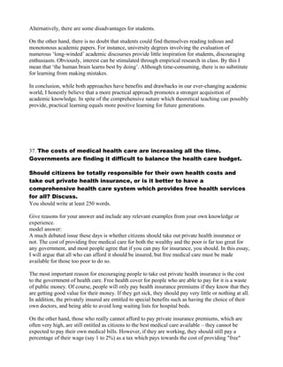 Alternatively, there are some disadvantages for students.
On the other hand, there is no doubt that students could find themselves reading tedious and
monotonous academic papers. For instance, university degrees involving the evaluation of
numerous ‘long-winded’ academic discourses provide little inspiration for students, discouraging
enthusiasm. Obviously, interest can be stimulated through empirical research in class. By this I
mean that ‘the human brain learns best by doing’. Although time-consuming, there is no substitute
for learning from making mistakes.
In conclusion, while both approaches have benefits and drawbacks in our ever-changing academic
world, I honestly believe that a more practical approach promotes a stronger acquisition of
academic knowledge. In spite of the comprehensive nature which theoretical teaching can possibly
provide, practical learning equals more positive learning for future generations.
37. The costs of medical health care are increasing all the time.
Governments are finding it difficult to balance the health care budget.
Should citizens be totally responsible for their own health costs and
take out private health insurance, or is it better to have a
comprehensive health care system which provides free health services
for all? Discuss.
You should write at least 250 words.
Give reasons for your answer and include any relevant examples from your own knowledge or
experience.
model answer:
A much debated issue these days is whether citizens should take out private health insurance or
not. The cost of providing free medical care for both the wealthy and the poor is far too great for
any government, and most people agree that if you can pay for insurance, you should. In this essay,
I will argue that all who can afford it should be insured, but free medical care must be made
available for those too poor to do so.
The most important reason for encouraging people to take out private health insurance is the cost
to the government of health care. Free health cover for people who are able to pay for it is a waste
of public money. Of course, people will only pay health insurance premiums if they know that they
are getting good value for their money. If they get sick, they should pay very little or nothing at all.
In addition, the privately insured are entitled to special benefits such as having the choice of their
own doctors, and being able to avoid long waiting lists for hospital beds.
On the other hand, those who really cannot afford to pay private insurance premiums, which are
often very high, are still entitled as citizens to the best medical care available – they cannot be
expected to pay their own medical bills. However, if they are working, they should still pay a
percentage of their wage (say 1 to 2%) as a tax which pays towards the cost of providing "free"
 