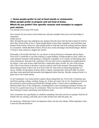 39. Some people prefer to eat at food stands or restaurants.
Other people prefer to prepare and eat food at home.
Which do you prefer? Use specific reasons and examples to support
your answer.
You should write at least 250 words.
Give reasons for your answer and include any relevant examples from your own knowledge or
experience.
model answer:
Man, through the ages, has undergone any changes from the time when he had to haunt for food to
these days when he has to buy it. Some people prefer to buy fresh vegetables, meat and fruits and
prepare food at home. However, other people prefer to skip that step with cooking and have dinner
at a restaurant. I think that both of these choices have some advantages and disadvantages. Bellow
I will give some reasons to support my answer.
Personally, I do not like fast food. So, my choice is always between a restaurant and my home.
First of all, I would like to say that cooking is a great tradition. It helps people to relax, reflect on
some pleasant moments while peeling or cutting the vegetables. It is a means of eliminating one's
stress and tension. Second of all, sometimes I do not want to have something too complicated for
my dinner. I just want to have light food like a salad and a glass of milk. So, one of the reasons
why I like to eat at home is because I can have what I want at this moment. One greater thing
about eating at home is that I can sit in front of the TV and watch an interesting program or a
movie. Finally, having dinner at home allows a family communicates with each other, be closer
and share some good and bad moments that happened earlier that day. Besides, eating at home is a
great way to save some money.
As for restaurants, I see some positive aspects about eating there too. First of all, I sometimes get
tired from peeling, cutting, washing, frying, etc. It does not mean I do it a lot. Sometimes I just use
the microwave and a preprocessed food that I bought earlier. I want to have something more
delicious than I have in my refrigerator, something that is time-consuming to prepare at home. So,
for me it is a good reason to go to a restaurant. There one may meet old friends or just has a great
time listening to music and tasting some delicious meats.
Also, restaurants are a good place to celebrate something. One does not have to prepare food for all
friends who are coming, wash dish, put in order all that mess after the party, etc.
In conclusion, I think that it does not important where one has one's dinner. What important is that
it must be full and nutritious.
 