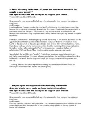 40. What discovery in the last 100 years has been most beneficial for
people in your country?
Use specific reasons and examples to support your choice.
You should write at least 250 words.
Give reasons for your answer and include any relevant examples from your own knowledge or
experience.
model answer:
I am from Russia. From my opinion the most beneficial discovery for people in our country has
been the discovery of the outer space. Russia is the first country that launched a spacecraft with a
man on the board into the space. This event was a big step towards the new discoveries and
brought many benefits not only for people in my country. Bellow I will give my reasons to support
my answer.
First of all, all humankind made a huge step towards the mystery of our creation. Scientists had the
opportunity to do the new research and experiments. Many new discoveries were made on the
boards of the spacecrafts in the outer space. People from all over the world watched these events.
Many books with real colorful photos were written about the beginning of the space exploration.
Nowadays we have a big station called "Mir" in the outer space created on the base of
collaboration USA and Russia. Many people work there doing amazing experiments.
Second of all, the world became "smaller". People learnt how to exchange information very
quickly by use of satellites. Television is broad-casted all over the world by use of satellites. Here
in Houston I can watch Russian programs. People got the opportunity to exchange news very
quickly.
To sum up, I believe that space exploration will bring much more benefits in the future and
someday we will learn what is beyond our current galaxy.
41. Do you agree or disagree with the following statement?
A person should never make an important decision alone.
Use specific reasons and examples to support your answer.
You should write at least 250 words.
Give reasons for your answer and include any relevant examples from your own knowledge or
experience.
model answer:
From my everyday experience and observation I can claim that discussion of an important decision
with other people bring many benefits. In the following paragraphs I will give my reasons to
defend this statement.
 