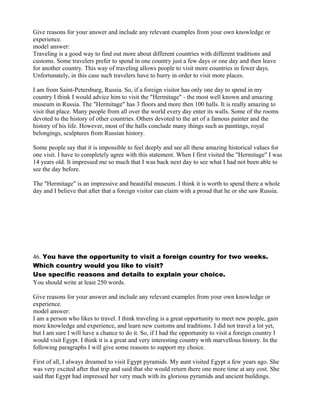 Give reasons for your answer and include any relevant examples from your own knowledge or
experience.
model answer:
Traveling is a good way to find out more about different countries with different traditions and
customs. Some travelers prefer to spend in one country just a few days or one day and then leave
for another country. This way of traveling allows people to visit more countries in fewer days.
Unfortunately, in this case such travelers have to hurry in order to visit more places.
I am from Saint-Petersburg, Russia. So, if a foreign visitor has only one day to spend in my
country I think I would advice him to visit the "Hermitage" - the most well known and amazing
museum in Russia. The "Hermitage" has 3 floors and more then 100 halls. It is really amazing to
visit that place. Many people from all over the world every day enter its walls. Some of the rooms
devoted to the history of other countries. Others devoted to the art of a famous painter and the
history of his life. However, most of the halls conclude many things such as paintings, royal
belongings, sculptures from Russian history.
Some people say that it is impossible to feel deeply and see all these amazing historical values for
one visit. I have to completely agree with this statement. When I first visited the "Hermitage" I was
14 years old. It impressed me so much that I was back next day to see what I had not been able to
see the day before.
The "Hermitage" is an impressive and beautiful museum. I think it is worth to spend there a whole
day and I believe that after that a foreign visitor can claim with a proud that he or she saw Russia.
46. You have the opportunity to visit a foreign country for two weeks.
Which country would you like to visit?
Use specific reasons and details to explain your choice.
You should write at least 250 words.
Give reasons for your answer and include any relevant examples from your own knowledge or
experience.
model answer:
I am a person who likes to travel. I think traveling is a great opportunity to meet new people, gain
more knowledge and experience, and learn new customs and traditions. I did not travel a lot yet,
but I am sure I will have a chance to do it. So, if I had the opportunity to visit a foreign country I
would visit Egypt. I think it is a great and very interesting country with marvellous history. In the
following paragraphs I will give some reasons to support my choice.
First of all, I always dreamed to visit Egypt pyramids. My aunt visited Egypt a few years ago. She
was very excited after that trip and said that she would return there one more time at any cost. She
said that Egypt had impressed her very much with its glorious pyramids and ancient buildings.
 