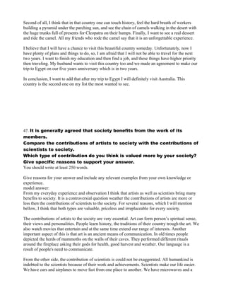 Second of all, I think that in that country one can touch history, feel the hard breath of workers
building a pyramid under the parching sun, and see the chain of camels walking in the desert with
the huge trunks full of presents for Cleopatra on their humps. Finally, I want to see a real dessert
and ride the camel. All my friends who rode the camel say that it is an unforgettable experience.
I believe that I will have a chance to visit this beautiful country someday. Unfortunately, now I
have plenty of plans and things to do, so, I am afraid that I will not be able to travel for the next
two years. I want to finish my education and then find a job, and these things have higher priority
then traveling. My husband wants to visit this country too and we made an agreement to make our
trip to Egypt on our five years anniversary which is in two years.
In conclusion, I want to add that after my trip to Egypt I will definitely visit Australia. This
country is the second one on my list the most wanted to see.
47. It is generally agreed that society benefits from the work of its
members.
Compare the contributions of artists to society with the contributions of
scientists to society.
Which type of contribution do you think is valued more by your society?
Give specific reasons to support your answer.
You should write at least 250 words.
Give reasons for your answer and include any relevant examples from your own knowledge or
experience.
model answer:
From my everyday experience and observation I think that artists as well as scientists bring many
benefits to society. It is a controversial question weather the contributions of artists are more or
less then the contributions of scientists to the society. For several reasons, which I will mention
bellow, I think that both types are valuable, priceless and irreplaceable for every society.
The contributions of artists to the society are very essential. Art can form person’s spiritual sense,
their views and personalities. People learn history, the traditions of their country trough the art. We
also watch movies that entertain and at the same time extend our range of interests. Another
important aspect of this is that art is an ancient means of communication. In old times people
depicted the herds of mammoths on the walls of their caves. They performed different rituals
around the fireplace asking their gods for health, good harvest and weather. Our language is a
result of people's need to communicate.
From the other side, the contribution of scientists is could not be exaggerated. All humankind is
indebted to the scientists because of their work and achievements. Scientists make our life easier.
We have cars and airplanes to move fast from one place to another. We have microwaves and a
 