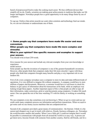 bunch of preprocessed food to make the cooking much easier. We have different devices that
simplify all we do. Finally, scientists are making great achievements in medicine that make our life
longer and happier. Nowadays people have a great opportunity to do many things faster by use of
computers.
To sup up, I believe that artists nourish our souls when scientists and technology feed our minds.
So, we can not eliminate or underestimate one of them.
48. Some people say that computers have made life easier and more
convenient.
Other people say that computers have made life more complex and
stressful.
What is your opinion? Use specific reasons and examples to support
your answer.
You should write at least 250 words.
Give reasons for your answer and include any relevant examples from your own knowledge or
experience.
model answer:
Some people say that the invention of computers is one of the greatest humankind's inventions.
However, other people think that computers make their life more stressful. I agree with those
people who think that computers brought many benefits and play a very important role in our
modern life.
First of all, every company nowadays uses a computer to store its data and make different kinds of
operations. It is very difficult to imagine life without computers. A company would have to store
millions of papers and documents. Moreover, a customer would have to wait hours to check his
balance or get a piece of information about his transactions at his bank, while an employee was
looking trough those papers. Another important aspect of this is that people are able to type all
their information, make corrections, print or send documents using computers. It makes life much
easier. One can spend the rest of the time watching TV with his family or working on something
new.
We use computers every day sometimes even not knowing it. When we go to a store and use our
credit cards many computers process our information and perform transactions. When we need to
get some cash we use money access machines that are computerized too.
Second of all, computers provided a great means of communication - the Internet. I think it is the
easiest and cheapest way to get in touch with relatives, friends, business colleagues, etc. Nowadays
the world becomes smaller and smaller. When I was a little girl, I could not imagine that it would
be possible to communicate with people from all around the world in so easy way. A person can
get latest news, become friends with someone from another country, find his old friends, ask for a
 