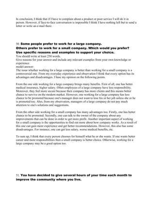 In conclusion, I think that if I have to complain about a product or poor service I will do it in
person. However, if face-to-face conversation is impossible I think I have nothing left but to send a
letter or write an e-mail there.
50. Some people prefer to work for a large company.
Others prefer to work for a small company. Which would you prefer?
Use specific reasons and examples to support your choice.
You should write at least 250 words.
Give reasons for your answer and include any relevant examples from your own knowledge or
experience.
model answer:
The issue whether working for a large company is better than working for a small company is a
controversial one. From my everyday experience and observation I think that every option has its
advantages and disadvantages. I base my opinion on the following points.
From the one side working for a large company brings many benefits. First of all, one has better
medical insurance, higher salary. Often employees of a large company have less responsibility.
Moreover, they feel more secure because their company has more clients and this means better
chance to survive on the modern market. However, one working for a large company has less
chance to be promoted because one's manager does not want to lose his or her job unless she or he
is promoted too. Also, from my observation, managers of a large company do not pay much
attention to one's solutions and suggestions.
From the other side working for a small company has many advantages too. Firstly, one has better
chance to be promoted. Secondly, one can talk to the owner of the company about any
improvements that can be done in order to get more profit. Another important aspect of working
for a small company is the opportunities to find out more about how company works. As a result of
this one can gain more experience and get better recommendations. However, this also has some
disadvantages. For instance, one can get less salary, worse medical benefits, etc.
To sum up, I think that every person chooses for himself what he or she wants. If one wants better
career and more responsibilities then a small company is better choice. Otherwise, working for a
large company may be a good option too.
51. You have decided to give several hours of your time each month to
improve the community where you live.
 
