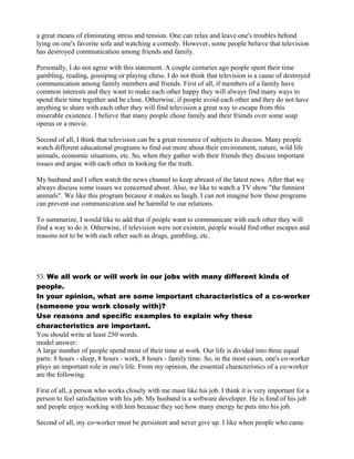 a great means of eliminating stress and tension. One can relax and leave one's troubles behind
lying on one's favorite sofa and watching a comedy. However, some people believe that television
has destroyed communication among friends and family.
Personally, I do not agree with this statement. A couple centuries ago people spent their time
gambling, reading, gossiping or playing chess. I do not think that television is a cause of destroyed
communication among family members and friends. First of all, if members of a family have
common interests and they want to make each other happy they will always find many ways to
spend their time together and be close. Otherwise, if people avoid each other and they do not have
anything to share with each other they will find television a great way to escape from this
miserable existence. I believe that many people chose family and their friends over some soap
operas or a movie.
Second of all, I think that television can be a great resource of subjects to discuss. Many people
watch different educational programs to find out more about their environment, nature, wild life
animals, economic situations, etc. So, when they gather with their friends they discuss important
issues and arque with each other in looking for the truth.
My husband and I often watch the news channel to keep abreast of the latest news. After that we
always discuss some issues we concerned about. Also, we like to watch a TV show "the funniest
animals". We like this program because it makes us laugh. I can not imagine how these programs
can prevent our communication and be harmful to our relations.
To summarize, I would like to add that if people want to communicate with each other they will
find a way to do it. Otherwise, if television were not existent, people would find other escapes and
reasons not to be with each other such as drugs, gambling, etc.
53. We all work or will work in our jobs with many different kinds of
people.
In your opinion, what are some important characteristics of a co-worker
(someone you work closely with)?
Use reasons and specific examples to explain why these
characteristics are important.
You should write at least 250 words.
model answer:
A large number of people spend most of their time at work. Our life is divided into three equal
parts: 8 hours - sleep, 8 hours - work, 8 hours - family time. So, in the most cases, one's co-worker
plays an important role in one's life. From my opinion, the essential characteristics of a co-worker
are the following.
First of all, a person who works closely with me must like his job. I think it is very important for a
person to feel satisfaction with his job. My husband is a software developer. He is fond of his job
and people enjoy working with him because they see how many energy he puts into his job.
Second of all, my co-worker must be persistent and never give up. I like when people who came
 