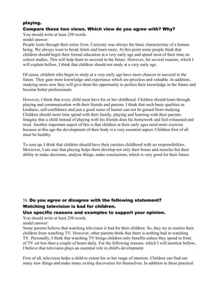 playing.
Compare these two views. Which view do you agree with? Why?
You should write at least 250 words.
model answer:
People learn through their entire lives. Curiosity was always the basic characteristic of a human
being. We always want to break limits and learn more. At this point some people think that
children should begin their formal education at a very early age and spend most of their time on
school studies. This will help them to succeed in the future. However, for several reasons, which I
will explain bellow, I think that children should not study at a very early age.
Of cause, children who begin to study at a very early age have more chances to succeed in the
future. They gain more knowledge and experience which are priceless and valuable. In addition,
studying more now they will give them the opportunity to perfect their knowledge in the future and
become better professionals.
However, I think that every child must have his or her childhood. Children should learn through
playing and communication with their friends and parents. I think that such basic qualities as
kindness, self-confidence and just a good sense of humor can not be gained from studying.
Children should more time spend with their family, playing and learning with their parents.
Imagine that a child instead of playing with his friends does his homework and feel exhausted and
tired. Another important aspect of this is that children at their early ages need more exercise
because at this age the development of their body is a very essential aspect. Children first of all
must be healthy.
To sum up, I think that children should have their careless childhood with no responsibilities.
Moreover, I am sure that playing helps them develop not only their bones and muscles but their
ability to make decisions, analyze things, make conclusions, which is very good for their future.
58. Do you agree or disagree with the following statement?
Watching television is bad for children.
Use specific reasons and examples to support your opinion.
You should write at least 250 words.
model answer:
Some parents believe that watching television is bad for their children. So, they try to restrict their
children from watching TV. However, other parents think that there is nothing bad in watching
TV. Personally, I think that watching TV brings children only benefits unless they spend in front
of TV set less then a couple of hours daily. For the following reasons, which I will mention bellow,
I believe that television plays an essential role in child's development.
First of all, television helps a child to extent his or her range of interests. Children can find out
many new things and make many exiting discoveries for themselves. In addition to these practical
 