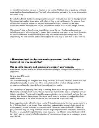 we learn the information we need to function in our society. We learn how to speak and write and
understand mathematical equations. This is all information that we need to live in our communities
and earn a living.
Nevertheless, I think that the most important lessons can’t be taught; they have to be experienced.
No one can teach us how to get along with others or how to have self-respect. As we grow from
children into teenagers, no one can teach us how to deal with peer pressure. As we leave
adolescence behind and enter adult life, no one can teach us how to fall in love and get married.
This shouldn’t stop us from looking for guidelines along the way. Teachers and parents are
valuable sources of advice when we’re young. As we enter into new stages in our lives, the advice
we receive from them is very helpful because they have already bad similar experiences. But
experiencing our own triumphs and disasters is really the only way to learn how to deal with life.
6. Nowadays, food has become easier to prepare. Has this change
improved the way people live?
Use specific reasons and examples to support your answer.
Give reasons for your answer and include any relevant examples from your own knowledge or
experience.
Write at least 250 words.
model answer:
The twentieth century has brought with it many advances. With those advances, human lives have
changed dramatically. In some ways life is worse, but mostly it is better. Changes in food
preparation methods, for example, have improved our lives greatly.
The convenience of preparing food today is amazing. Even stoves have gotten too slow for us.
Microwave cooking is much easier. We can press a few buttons and a meal is completely cooked
in just a short time. People used to spend hours preparing an oven-cooked meal, and now they can
use that time for other, better things. Plus, there are all kinds of portable, prepackaged foods we
can buy. Heat them in the office microwave, and lunch at work is quick and easy.
Food preparation today allows for more variety. With refrigerators and freezers, we can preserve a
lot of different foods in our homes. Since technology makes cooking so much faster, people are
willing to make several dishes for even a small meal. Parents are more likely to let children be
picky, now that they can easily heat them up some prepackaged macaroni and cheese on the side.
Needless to say, adults living in the same house may have very different eating habits as well. If
they don’t want to cook a lot of different dishes, it’s common now to eat out at restaurants several
times a week.
 