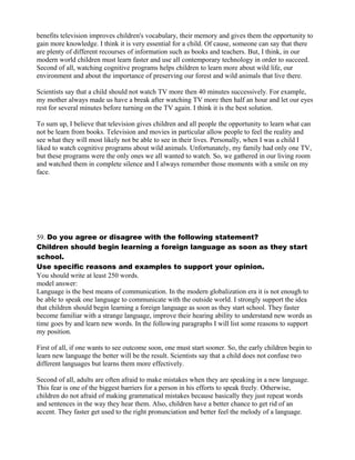 benefits television improves children's vocabulary, their memory and gives them the opportunity to
gain more knowledge. I think it is very essential for a child. Of cause, someone can say that there
are plenty of different recourses of information such as books and teachers. But, I think, in our
modern world children must learn faster and use all contemporary technology in order to succeed.
Second of all, watching cognitive programs helps children to learn more about wild life, our
environment and about the importance of preserving our forest and wild animals that live there.
Scientists say that a child should not watch TV more then 40 minutes successively. For example,
my mother always made us have a break after watching TV more then half an hour and let our eyes
rest for several minutes before turning on the TV again. I think it is the best solution.
To sum up, I believe that television gives children and all people the opportunity to learn what can
not be learn from books. Television and movies in particular allow people to feel the reality and
see what they will most likely not be able to see in their lives. Personally, when I was a child I
liked to watch cognitive programs about wild animals. Unfortunately, my family had only one TV,
but these programs were the only ones we all wanted to watch. So, we gathered in our living room
and watched them in complete silence and I always remember those moments with a smile on my
face.
59. Do you agree or disagree with the following statement?
Children should begin learning a foreign language as soon as they start
school.
Use specific reasons and examples to support your opinion.
You should write at least 250 words.
model answer:
Language is the best means of communication. In the modern globalization era it is not enough to
be able to speak one language to communicate with the outside world. I strongly support the idea
that children should begin learning a foreign language as soon as they start school. They faster
become familiar with a strange language, improve their hearing ability to understand new words as
time goes by and learn new words. In the following paragraphs I will list some reasons to support
my position.
First of all, if one wants to see outcome soon, one must start sooner. So, the early children begin to
learn new language the better will be the result. Scientists say that a child does not confuse two
different languages but learns them more effectively.
Second of all, adults are often afraid to make mistakes when they are speaking in a new language.
This fear is one of the biggest barriers for a person in his efforts to speak freely. Otherwise,
children do not afraid of making grammatical mistakes because basically they just repeat words
and sentences in the way they hear them. Also, children have a better chance to get rid of an
accent. They faster get used to the right pronunciation and better feel the melody of a language.
 