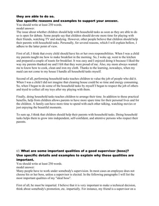 they are able to do so.
Use specific reasons and examples to support your answer.
You should write at least 250 words.
model answer:
The issue about whether children should help with household tasks as soon as they are able to do
so is open for debate. Some people say that children should devote more time for playing with
their friends, watching TV and studying. However, other people believe that children should help
their parents with household tasks. Personally, for several reasons, which I will explain bellow, I
adhere to the latter point of view.
First of all, I think that every child should have his or her own responsibilities. When I was a child
my parents taught me how to make breakfast in the morning. So, I woke up, went to the kitchen
and prepared a couple of toasts for breakfast. It was easy and I enjoyed doing it because I liked the
way my parents thanked me and I felt that they were proud of me. Also, my mom always wanted
me to know how to cook, clean and iron my cloth. Thanks to the learning, nowadays, when my
maid can not come to my house I handle all household tasks myself.
Second of all, performing household tasks teaches children to value the job of people who did it.
When I was a child I did not imagine that cleaning house could be so time and energy consuming.
So, when I began to do some of the household tasks by myself I began to respect the job of others
and tryed to collect all my toys after my playing with them.
Finally, doing household tasks teaches children to arrange their time. In addition to those practical
benefits, help from children allows parents to have more spare time for their personal lives and for
the children. A family can have more time to spend with each other talking, watching movies or
just enjoying the beautiful moments.
To sum up, I think that children should help their parents with household tasks. Doing household
tasks helps them to grow into independent, self-confident, and attentive persons who respect their
parents.
63. What are some important qualities of a good supervisor (boss)?
Use specific details and examples to explain why these qualities are
important.
You should write at least 250 words.
model answer:
Many people have to work under somebody's supervision. In most cases an employee does not
choose his or her boss, unless a supervisor is elected. In the following paragraphs I will list the
most important qualities of my "ideal boss".
First of all, he must be impartial. I believe that it is very important to make a technical decision,
think about somebody's promotion, etc. impartially. For instance, my friend is a supervisor on a
 