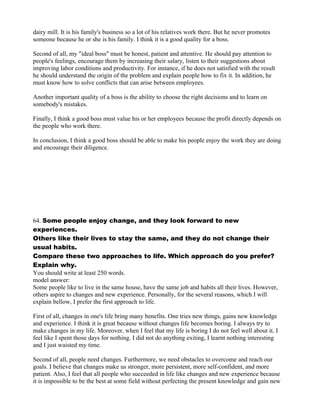 dairy mill. It is his family's business so a lot of his relatives work there. But he never promotes
someone because he or she is his family. I think it is a good quality for a boss.
Second of all, my "ideal boss" must be honest, patient and attentive. He should pay attention to
people's feelings, encourage them by increasing their salary, listen to their suggestions about
improving labor conditions and productivity. For instance, if he does not satisfied with the result
he should understand the origin of the problem and explain people how to fix it. In addition, he
must know how to solve conflicts that can arise between employees.
Another important quality of a boss is the ability to choose the right decisions and to learn on
somebody's mistakes.
Finally, I think a good boss must value his or her employees because the profit directly depends on
the people who work there.
In conclusion, I think a good boss should be able to make his people enjoy the work they are doing
and encourage their diligence.
64. Some people enjoy change, and they look forward to new
experiences.
Others like their lives to stay the same, and they do not change their
usual habits.
Compare these two approaches to life. Which approach do you prefer?
Explain why.
You should write at least 250 words.
model answer:
Some people like to live in the same house, have the same job and habits all their lives. However,
others aspire to changes and new experience. Personally, for the several reasons, which I will
explain bellow, I prefer the first approach to life.
First of all, changes in one's life bring many benefits. One tries new things, gains new knowledge
and experience. I think it is great because without changes life becomes boring. I always try to
make changes in my life. Moreover, when I feel that my life is boring I do not feel well about it. I
feel like I spent those days for nothing. I did not do anything exiting, I learnt nothing interesting
and I just waisted my time.
Second of all, people need changes. Furthermore, we need obstacles to overcome and reach our
goals. I believe that changes make us stronger, more persistent, more self-confident, and more
patient. Also, I feel that all people who succeeded in life like changes and new experience because
it is impossible to be the best at some field without perfecting the present knowledge and gain new
 