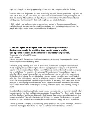experience. People catch every opportunity to learn more and change their life for the best.
From the other side, people who like their lives to stay the same are very permanent. They have the
same job all their life, the same habits, the same week-ends and even the same years in years out. I
think it is boring. What will they tell their children about their lives? What kind of contribution
will they make for the society? I think such people are just afraid of changes.
I think curiosity and aspiration to the new experience are two of the main reasons of human
evolution. People always wanted to break limits and gain more knowledge and experience. So,
people who enjoy change are the engine of human development.
65. Do you agree or disagree with the following statement?
Businesses should do anything they can to make a profit.
Use specific reasons and examples to support your position.
You should write at least 250 words.
model answer:
I do not agree with the statement that businesses should do anything they can to make a profit. I
state my opinion on the following points.
First of all, every company must have its moral code. It means that a company should treat its
clients properly and respect their rights. Of cause a company may lose a part of its profit but
security of its clients must be on the first place. Otherwise, clients will switch to another company
and never be back. For instance, a few years ago "Jonson&Jonson" produced a new type of
painkillers. Unfortunately, this product was not tested properly. As a result of this many people
died and received injures. The president of the company made a crucial decision to call back all
painkillers from all distributors and pay to all injured customers for their treatment. It cost a lot of
money for the company but it saved its image and clients. It was a very difficult decision, but the
president of the company understood that it would cost him even more in the future because he
would not be able to return clients' respect. Loosing customers means for a company loosing its
profit.
Second of all, in order to succeed in the modern world companies have to compete with each other.
Many companies lose their profit decreasing prices on their products. They do not aspire for extra
profit but for clients' satisfaction. Companies do it because they want their products sold and their
customers satisfied. They offer discounts, free delivery, free service, free Internet access, good
return service, etc. All these are done to make their old customers happy and attract new clients.
To sum up, I think a company, which the only goal is profit will not succeed nowadays. Otherwise,
companies that respect their clients and want to see them satisfied will make a fortune.
 
