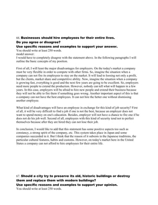 66. Businesses should hire employees for their entire lives.
Do you agree or disagree?
Use specific reasons and examples to support your answer.
You should write at least 250 words.
model answer:
I would have to completely disagree with the statement above. In the following paragraphs I will
outline the basic concepts of my position.
First of all, I will least the major disadvantages for employers. On the today's market a company
must be very flexible in order to compete with other firms. So, imagine the situation when a
company can not fire its employees to stay on the market. It will lead to loosing not only a profit,
but the clients, market share and competitive ability. Now, imagine the situation when a company
is growing fast, everything is good and the next few years are going to be excellent. So, employers
need more people to extend the production. However, nobody can tell what will happen in a few
years. In this case, employers will be afraid to hire new people and extend their business because
they will not be able to fire them if something goes wrong. Another important aspect of this is that
a company can not have the best employees. It can not hire the better one without dismissing
another employee.
What kind of disadvantages will have an employee in exchange for this kind of job security? First
of all, it will be very difficult to find a job if one is not the best, because an employer does not
want to spend money on one's education. Besides, employer will not have a chance to fire one if he
does not do his job well. Second of all, employees with this kind of security tend not to perfect
themselves because after they are hired they can not lose their job.
In conclusion, I would like to add that this statement has some positive aspects too such as
constancy, a strong spirit of the company, etc. This system takes place in Japan and some
companies succeeded in it. But I think that the reason of it subsists in the Japanese traditions, the
particular cultural features, habits and customs. However, on today's market here in the United
States a company can not afford to hire employees for their entire life.
67. Should a city try to preserve its old, historic buildings or destroy
them and replace them with modern buildings?
Use specific reasons and examples to support your opinion.
You should write at least 250 words.
 