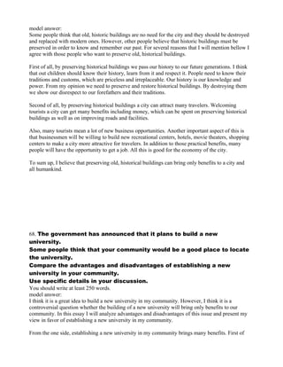model answer:
Some people think that old, historic buildings are no need for the city and they should be destroyed
and replaced with modern ones. However, other people believe that historic buildings must be
preserved in order to know and remember our past. For several reasons that I will mention bellow I
agree with those people who want to preserve old, historical buildings.
First of all, by preserving historical buildings we pass our history to our future generations. I think
that out children should know their history, learn from it and respect it. People need to know their
traditions and customs, which are priceless and irreplaceable. Our history is our knowledge and
power. From my opinion we need to preserve and restore historical buildings. By destroying them
we show our disrespect to our forefathers and their traditions.
Second of all, by preserving historical buildings a city can attract many travelers. Welcoming
tourists a city can get many benefits including money, which can be spent on preserving historical
buildings as well as on improving roads and facilities.
Also, many tourists mean a lot of new business opportunities. Another important aspect of this is
that businessmen will be willing to build new recreational centers, hotels, movie theaters, shopping
centers to make a city more attractive for travelers. In addition to those practical benefits, many
people will have the opportunity to get a job. All this is good for the economy of the city.
To sum up, I believe that preserving old, historical buildings can bring only benefits to a city and
all humankind.
68. The government has announced that it plans to build a new
university.
Some people think that your community would be a good place to locate
the university.
Compare the advantages and disadvantages of establishing a new
university in your community.
Use specific details in your discussion.
You should write at least 250 words.
model answer:
I think it is a great idea to build a new university in my community. However, I think it is a
controversial question whether the building of a new university will bring only benefits to our
community. In this essay I will analyze advantages and disadvantages of this issue and present my
view in favor of establishing a new university in my community.
From the one side, establishing a new university in my community brings many benefits. First of
 