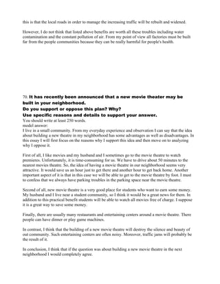this is that the local roads in order to manage the increasing traffic will be rebuilt and widened.
However, I do not think that listed above benefits are worth all these troubles including water
contamination and the constant pollution of air. From my point of view all factories must be built
far from the people communities because they can be really harmful for people's health.
70. It has recently been announced that a new movie theater may be
built in your neighborhood.
Do you support or oppose this plan? Why?
Use specific reasons and details to support your answer.
You should write at least 250 words.
model answer:
I live in a small community. From my everyday experience and observation I can say that the idea
about building a new theatre in my neighborhood has some advantages as well as disadvantages. In
this essay I will first focus on the reasons why I support this idea and then move on to analyzing
why I oppose it.
First of all, I like movies and my husband and I sometimes go to the movie theatre to watch
premieres. Unfortunately, it is time-consuming for us. We have to drive about 50 minutes to the
nearest movies theatre. So, the idea of having a movie theatre in our neighborhood seems very
attractive. It would save us an hour just to get there and another hour to get back home. Another
important aspect of it is that in this case we will be able to get to the movie theatre by foot. I must
to confess that we always have parking troubles in the parking space near the movie theatre.
Second of all, new movie theatre is a very good place for students who want to earn some money.
My husband and I live near a student community, so I think it would be a great news for them. In
addition to this practical benefit students will be able to watch all movies free of charge. I suppose
it is a great way to save some money.
Finally, there are usually many restaurants and entertaining centers around a movie theatre. There
people can have dinner or play game machines.
In contrast, I think that the building of a new movie theatre will destroy the silence and beauty of
out community. Such entertaining centers are often noisy. Moreover, traffic jams will probably be
the result of it.
In conclusion, I think that if the question was about building a new movie theatre in the next
neighborhood I would completely agree.
 
