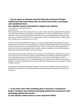 71. Do you agree or disagree with the following statement? People
should read only those books that are about real events, real people,
and established facts.
Use specific reasons and details to support your opinion.
You should write at least 250 words.
model answer:
Some people think that fiction books have no use at all. They claim that people should read about
real events that took place, real people, and established facts. I have to totally disagree with this
statement. From my everyday experience and observation I can stand that fiction, miracles and
fairy tails are required in our life. For several reasons, which I will mention below, I believe that
fiction books play an essential role in our life.
First of all, it is kind of difficult to imagine a six year old child reading about politics or history
with the real facts that are not always pleasant. I think that children need miracles and Santa Claus
because the real world is too complicated for them. They are too innocent and inexperienced to
know the real facts and understand what a real life is about. In addition, I am sure that making a
child read only non-fiction books can result in shock.
Second of all, following this statement about refusing from reading books about fiction events we
also should refuse from festivals, parades, and celebration such holidays as Halloween because
most of the characters there are fictional. Moreover, comic books will disappear as well as
animated films and fiction movies. The disadvantage of non-fiction lies in the facts that nothing
happens to excite the mind and spirit. From the other side, fiction provides a great slope for a mind
to think creatively.
In conclusion, I think that people need miracles. We can not be satisfied with only naked truth.
Human kind must believe in something and this belief helps people break limits and make new
inventions.
72. It has been said, “Not everything that is learned is contained in
books.” Compare and contrast knowledge gained from experience with
knowledge gained from books.
In your opinion, which source is more important? Why?
 