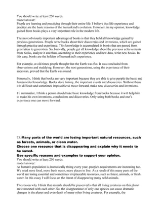 You should write at least 250 words.
model answer:
People are learning and practicing through their entire life. I believe that life experience and
practice are the basic reasons of the humankind's evolution. However, in my opinion, knowledge
gained from books plays a very important role in the modern life.
The most obviously important advantage of books is that they hold all knowledge gained by
previous generations. People write books about their discoveries and inventions, which are gained
through practice and experience. This knowledge is accumulated in books that are passed from
generation to generation. So, basically, people get all knowledge about the previous achievements
from books, analyze it and than, according to their experience and new data, write new books. In
this case, books are the holders of humankind's experience.
For example, at old times people thought that the Earth was flat. It was concluded from
observations and studdying. However, the next generations, using the experience of their
ancestors, proved that the Earth was round.
Personally, I think that books are very important because they are able to give people the basic and
fundamental knowledge. Books store history, the important events and discoveries. Without them
it is difficult and sometimes impossible to move forward, make new discoveries and inventions.
To summarize, I think a person should take basic knowledge from books because it will help him
to make his own inventions, conclusions and discoveries. Only using both books and one’s
experience one can move forward.
73. Many parts of the world are losing important natural resources, such
as forests, animals, or clean water.
Choose one resource that is disappearing and explain why it needs to
be saved.
Use specific reasons and examples to support your opinion.
You should write at least 250 words.
model answer:
As human's population is dramatically rising every year, people's requirements are increasing too.
We need more food, more fresh water, more places to live. As a result of this many parts of the
world are losing essential and sometimes irreplaceable resources, such as forest, animals, or fresh
water. In this essay I will focus on the threat of disappearing many wild animals.
The reason why I think that animals should be preserved is that all living creatures on this planet
are connected with each other. So, the disappearance of only one species can cause dramatic
changes in the planet and even death of many other living creatures. For example, the
 