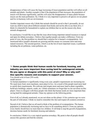 disappearance of bats will cause the huge increasing of insect population and this will reflect on all
animals and plants. Another example is that if the population of bats increases, the population of
insects will decrease significantly, and this will cause the disappearance of many plants because
insects are the main pollinators. So, I think it is very important to preserve all species on our planet
and live in harmony with our environment.
Another important reason why I think that animals should be saved is that I, personally, do not
want my child to learn about different animals from books and not be able to see them alive. I
think it is shameful for humankind to explain our children that we are the reason why those
animals disappeared.
In conclusion, I would like to say that the issue about losing important natural resources is topical
and open for debate nowadays. I believe that together people can make a difference. From my
point of view, the first problem we should find a solution for is human's overpopulation. As I
mentioned above people's demands are growing and this means we consume more and more
natural resources. The second question, which is on the list of most important issues, is pollution
including the air pollution, water pollution, etc.
74. Some people think that human needs for farmland, housing, and
industry are more important than saving land for endangered animals.
Do you agree or disagree with this point of view? Why or why not?
Use specific reasons and examples to support your answer.
You should write at least 250 words.
model answer:
As human population is significantly rising every year, people's requirements are increasing too.
We need more food, more machines, more place to live. As a result of this people need more land
to satisfy their requirements. We cultivate and irrigate more and more land to plant vegetables,
build new buildings, airports, roads, etc. I think sometimes we forget that we are not alone on this
planet. I have to disagree with those people who think that human needs are more important than
saving land for endangered animals. I base my opinion on the following points.
First of all, as I already mentioned, we are not alone on this planet. A few centuries ago we were
the part of wild nature. I think we need to remember this fact and respect all creatures around us.
Second of all, I believe that we all need to think of the problem of overpopulation. The human
population is dramatically increasing and we have to do something about it. From my opinion,
every family should have no more than two children. It will help to stop the growth of population,
decrease human needs for farmland, housing and industry.
In conclusion, I think it is a very topical question nowadays. My point is that all people should
answer this question and find the solution.
 