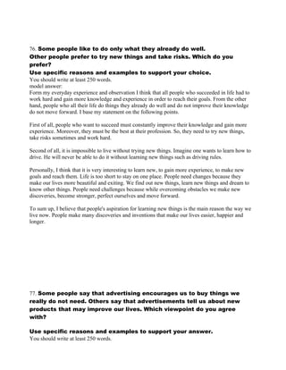 76. Some people like to do only what they already do well.
Other people prefer to try new things and take risks. Which do you
prefer?
Use specific reasons and examples to support your choice.
You should write at least 250 words.
model answer:
Form my everyday experience and observation I think that all people who succeeded in life had to
work hard and gain more knowledge and experience in order to reach their goals. From the other
hand, people who all their life do things they already do well and do not improve their knowledge
do not move forward. I base my statement on the following points.
First of all, people who want to succeed must constantly improve their knowledge and gain more
experience. Moreover, they must be the best at their profession. So, they need to try new things,
take risks sometimes and work hard.
Second of all, it is impossible to live without trying new things. Imagine one wants to learn how to
drive. He will never be able to do it without learning new things such as driving rules.
Personally, I think that it is very interesting to learn new, to gain more experience, to make new
goals and reach them. Life is too short to stay on one place. People need changes because they
make our lives more beautiful and exiting. We find out new things, learn new things and dream to
know other things. People need challenges because while overcoming obstacles we make new
discoveries, become stronger, perfect ourselves and move forward.
To sum up, I believe that people's aspiration for learning new things is the main reason the way we
live now. People make many discoveries and inventions that make our lives easier, happier and
longer.
77. Some people say that advertising encourages us to buy things we
really do not need. Others say that advertisements tell us about new
products that may improve our lives. Which viewpoint do you agree
with?
Use specific reasons and examples to support your answer.
You should write at least 250 words.
 
