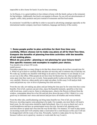 impossible to drive home for lunch. It can be time consuming.
As for Russia, it is a great tradition to have dinner at home with the family and go to the restaurant
for big holidays. Additionally fast food is not popular in Russia. So you will see advertisements of
yogurts, coffee, dairy products and juice instead of restaurants and fast food stands.
In conclusion I would like to add that in order to succeed in advertising campaign especially on the
international market company must know traditions, language and history of the country.
79. Some people prefer to plan activities for their free time very
carefully. Others choose not to make any plans at all for their free time.
Compare the benefits of planning free-time activities with the benefits
of not making plans.
Which do you prefer - planning or not planning for your leisure time?
Use specific reasons and examples to explain your choice.
You should write at least 250 words.
model answer:
Nowadays people have so many things to do that they almost always do not have enough time for
it. When we go to bed we carefully think and plan our next day and it continues day in and day out.
We wake up, recollect our checklist with things to do and in a few minutes we are already in a car
on our way to the office. Often people do not have time for themselves. So, when people have
some spare time they want to use it wisely. Some people prefer to plan activities for their free time
very carefully. However, others prefer not to make any plans. In this essay I will analyze both
cases and present my view in favor of planning free-time activities.
From the one side, not making any plans and just letting the time pass by for some time have some
benefits. First of all, a person can just relax, enjoy the beautiful moments, spend his or her time
with loved ones, watch a movie, listen to relaxing music, observe the flowers in bloom from the
window, contemplate about his or her life and just slow down the pace of life. I think it is a very
good way to eliminate one's stress and tension and just leave all troubles and worries behind.
From the other side, careful planning can bring many benefits too. First of all, one can travel.
However, traveling requires some planning to be made. For example, one most likely will need a
hotel room. So, the reservation should be made beforehand. Also, it is wise to check one's car to
avoid breakdowns and have an uninterrupted worry-free trip. Second of all, planning one's
activities allows to spend one's free time the way he/she likes. For instance, if I want to play tennis
on incoming week-end I will certainly make a reservation for a court because in this case I will not
be disappointed with the waste of my time. Personally, I prefer to make plans for my free time
because it allows me to spend my vacation or week-ends the way I want it.
 