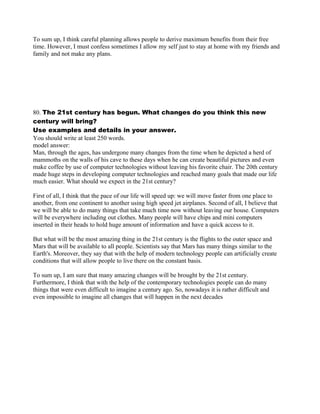 To sum up, I think careful planning allows people to derive maximum benefits from their free
time. However, I must confess sometimes I allow my self just to stay at home with my friends and
family and not make any plans.
80. The 21st century has begun. What changes do you think this new
century will bring?
Use examples and details in your answer.
You should write at least 250 words.
model answer:
Man, through the ages, has undergone many changes from the time when he depicted a herd of
mammoths on the walls of his cave to these days when he can create beautiful pictures and even
make coffee by use of computer technologies without leaving his favorite chair. The 20th century
made huge steps in developing computer technologies and reached many goals that made our life
much easier. What should we expect in the 21st century?
First of all, I think that the pace of our life will speed up: we will move faster from one place to
another, from one continent to another using high speed jet airplanes. Second of all, I believe that
we will be able to do many things that take much time now without leaving our house. Computers
will be everywhere including out clothes. Many people will have chips and mini computers
inserted in their heads to hold huge amount of information and have a quick access to it.
But what will be the most amazing thing in the 21st century is the flights to the outer space and
Mars that will be available to all people. Scientists say that Mars has many things similar to the
Earth's. Moreover, they say that with the help of modern technology people can artificially create
conditions that will allow people to live there on the constant basis.
To sum up, I am sure that many amazing changes will be brought by the 21st century.
Furthermore, I think that with the help of the contemporary technologies people can do many
things that were even difficult to imagine a century ago. So, nowadays it is rather difficult and
even impossible to imagine all changes that will happen in the next decades
 