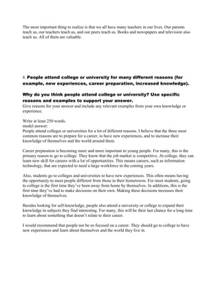 The most important thing to realize is that we all have many teachers in our lives. Our parents
teach us, our teachers teach us, and our peers teach us. Books and newspapers and television also
teach us. All of them are valuable.
8. People attend college or university for many different reasons (for
example, new experiences, career preparation, increased knowledge).
Why do you think people attend college or university? Use specific
reasons and examples to support your answer.
Give reasons for your answer and include any relevant examples from your own knowledge or
experience.
Write at least 250 words.
model answer:
People attend colleges or universities for a lot of different reasons. I believe that the three most
common reasons are to prepare for a career, to have new experiences, and to increase their
knowledge of themselves and the world around them.
Career preparation is becoming more and more important to young people. For many, this is the
primary reason to go to college. They know that the job market is competitive. At college, they can
learn new skill for careers with a lot of opportunities. This means careers, such as information
technology, that are expected to need a large workforce in the coming years.
Also, students go to colleges and universities to have new experiences. This often means having
the opportunity to meet people different from those in their hometowns. For most students, going
to college is the first time they’ve been away from home by themselves. In additions, this is the
first time they’ve had to make decisions on their own. Making these decisions increases their
knowledge of themselves.
Besides looking for self-knowledge, people also attend a university or college to expand their
knowledge in subjects they find interesting. For many, this will be their last chance for a long time
to learn about something that doesn’t relate to their career.
I would recommend that people not be so focused on a career. They should go to college to have
new experiences and learn about themselves and the world they live in.
 