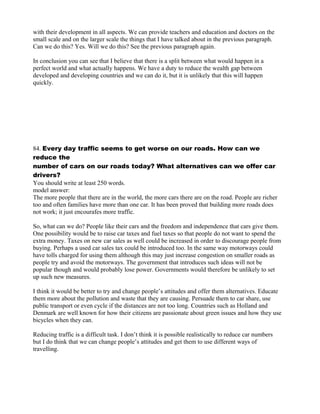 with their development in all aspects. We can provide teachers and education and doctors on the
small scale and on the larger scale the things that I have talked about in the previous paragraph.
Can we do this? Yes. Will we do this? See the previous paragraph again.
In conclusion you can see that I believe that there is a split between what would happen in a
perfect world and what actually happens. We have a duty to reduce the wealth gap between
developed and developing countries and we can do it, but it is unlikely that this will happen
quickly.
84. Every day traffic seems to get worse on our roads. How can we
reduce the
number of cars on our roads today? What alternatives can we offer car
drivers?
You should write at least 250 words.
model answer:
The more people that there are in the world, the more cars there are on the road. People are richer
too and often families have more than one car. It has been proved that building more roads does
not work; it just encourafes more traffic.
So, what can we do? People like their cars and the freedom and independence that cars give them.
One possibility would be to raise car taxes and fuel taxes so that people do not want to spend the
extra money. Taxes on new car sales as well could be increased in order to discourage people from
buying. Perhaps a used car sales tax could be introduced too. In the same way motorways could
have tolls charged for using them although this may just increase congestion on smaller roads as
people try and avoid the motorways. The government that introduces such ideas will not be
popular though and would probably lose power. Governments would therefore be unlikely to set
up such new measures.
I think it would be better to try and change people‛s attitudes and offer them alternatives. Educate
them more about the pollution and waste that they are causing. Persuade them to car share, use
public transport or even cycle if the distances are not too long. Countries such as Holland and
Denmark are well known for how their citizens are passionate about green issues and how they use
bicycles when they can.
Reducing traffic is a difficult task. I don‛t think it is possible realistically to reduce car numbers
but I do think that we can change people‛s attitudes and get them to use different ways of
travelling.
 