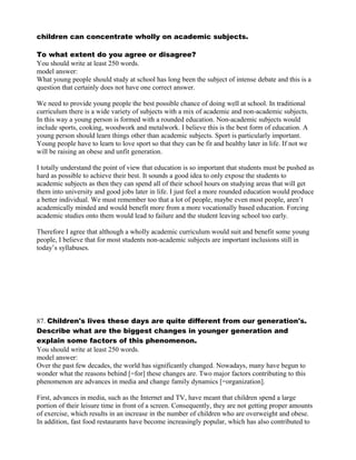 children can concentrate wholly on academic subjects.
To what extent do you agree or disagree?
You should write at least 250 words.
model answer:
What young people should study at school has long been the subject of intense debate and this is a
question that certainly does not have one correct answer.
We need to provide young people the best possible chance of doing well at school. In traditional
curriculum there is a wide variety of subjects with a mix of academic and non-academic subjects.
In this way a young person is formed with a rounded education. Non-academic subjects would
include sports, cooking, woodwork and metalwork. I believe this is the best form of education. A
young person should learn things other than academic subjects. Sport is particularly important.
Young people have to learn to love sport so that they can be fit and healthy later in life. If not we
will be raising an obese and unfit generation.
I totally understand the point of view that education is so important that students must be pushed as
hard as possible to achieve their best. It sounds a good idea to only expose the students to
academic subjects as then they can spend all of their school hours on studying areas that will get
them into university and good jobs later in life. I just feel a more rounded education would produce
a better individual. We must remember too that a lot of people, maybe even most people, aren‛t
academically minded and would benefit more from a more vocationally based education. Forcing
academic studies onto them would lead to failure and the student leaving school too early.
Therefore I agree that although a wholly academic curriculum would suit and benefit some young
people, I believe that for most students non-academic subjects are important inclusions still in
today‛s syllabuses.
87. Children's lives these days are quite different from our generation's.
Describe what are the biggest changes in younger generation and
explain some factors of this phenomenon.
You should write at least 250 words.
model answer:
Over the past few decades, the world has significantly changed. Nowadays, many have begun to
wonder what the reasons behind [=for] these changes are. Two major factors contributing to this
phenomenon are advances in media and change family dynamics [=organization].
First, advances in media, such as the Internet and TV, have meant that children spend a large
portion of their leisure time in front of a screen. Consequently, they are not getting proper amounts
of exercise, which results in an increase in the number of children who are overweight and obese.
In addition, fast food restaurants have become increasingly popular, which has also contributed to
 
