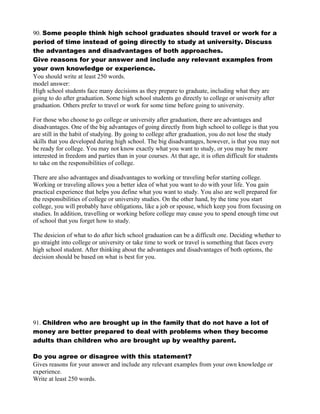 90. Some people think high school graduates should travel or work for a
period of time instead of going directly to study at university. Discuss
the advantages and disadvantages of both approaches.
Give reasons for your answer and include any relevant examples from
your own knowledge or experience.
You should write at least 250 words.
model answer:
High school students face many decisions as they prepare to graduate, including what they are
going to do after graduation. Some high school students go directly to college or university after
graduation. Others prefer to travel or work for some time before going to university.
For those who choose to go college or university after graduation, there are advantages and
disadvantages. One of the big advantages of going directly from high school to college is that you
are still in the habit of studying. By going to college after graduation, you do not lose the study
skills that you developed during high school. The big disadvantages, however, is that you may not
be ready for college. You may not know exactly what you want to study, or you may be more
interested in freedom and parties than in your courses. At that age, it is often difficult for students
to take on the responsibilities of college.
There are also advantages and disadvantages to working or traveling befor starting college.
Working or traveling allows you a better idea of what you want to do with your life. You gain
practical experience that helps you define what you want to study. You also are well prepared for
the responsibilities of college or university studies. On the other hand, by the time you start
college, you will probably have obligations, like a job or spouse, which keep you from focusing on
studies. In addition, travelling or working before college may cause you to spend enough time out
of school that you forget how to study.
The desicion of what to do after hich school graduation can be a difficult one. Deciding whether to
go straight into college or university or take time to work or travel is something that faces every
high school student. After thinking about the advantages and disadvantages of both options, the
decision should be based on what is best for you.
91. Children who are brought up in the family that do not have a lot of
money are better prepared to deal with problems when they become
adults than children who are brought up by wealthy parent.
Do you agree or disagree with this statement?
Gives reasons for your answer and include any relevant examples from your own knowledge or
experience.
Write at least 250 words.
 