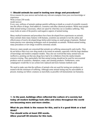 95. Should animals be used in testing new drugs and procedures?
Gives reasons for your answer and include any relevant examples from your own knowledge or
experience.
Write at least 250 words.
model answer:
Every year, millions of animals undergo painful suffering or death as a result of scientific research
into the effects of drugs, food additives, cosmetics and other chemical products. While most people
think animal testing is necessary, others are upset by what they see as needless suffering. This
essay looks at some of the positive and negative aspects of animal testing.
Many medical treatments and procedures have been developed from experiments on animals.
Since animals share many features with humans, scientists use animals to test the safety and
effectiveness of newly developed drugs before pilot testing on small groups of patients. Medical
teams practice new operating techniques such as transplants on animals. Without animal testing,
many procedures or new drugs would be extremely unsafe.
However, many people are concerned that animals are suffering unnecessarily and cruelly. They
do not believe that every new drug needs to be tested on animals, especially with the huge database
of knowledge and modern computer models. They also are worried that many animal tests are
ineffective, pointing out that any drugs have had to be withdrawn from the market despite
extensive testing. They particularly feel that animal testing should not be used for non-essential
products such as cosmetics, shampoos, soaps, and cleaning products. Furthermore, some
campaigners would like to see certain tests replaced and more humane methods used.
We need to make sure that the millions of animals who are used for testing new products are
treated with the minimum of suffering. Although some animal testing may be unavoidable at
present, treating our fellow creatures as mercifully as possible will demonstrate our humanity.
96. In the past, buildings often reflected the culture of a society but
today all modern buildings look alike and cities throughout the world
are becoming more and more similar.
What do you think is the reason for this, and is it a good think or a bad
think?
You should write at least 250 words.
Allow yourself 40 minutes for this task.
 