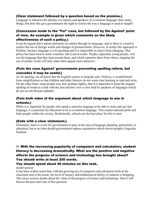 (Clear statement followed by a question based on the premise.)
Language is linked to the identity of a nation, and speakers of a common language share many
things, but does this give governments the right to restrict the way a language is used or taught?
(Concession mode to the "For" case, but followed by the Against' point
of view. An example is given which comments on the likely
effectiveness of such a policy.)
It can be argued that a nation maintains its culture through its language, and so there is a need to
restrict the use of foreign words and changes in pronunciation. However, in reality this approach is
fruitless, because language is a living thing and it is impossible to stop it from changing. This
policy has been tried in some countries, but it never works. People, especially young people, will
use the language that they hear around them, and which separates them from others; stopping the
use of certain words will only make them appear more attractive.
(Puts the case Against' governments preventing spelling reform, but
concedes it may be useful.)
As for spelling, we all know that the English system is irregular and, I believe, it would benefit
from simplification so that children and other learners do not waste time learning to read and write.
On the other hand, some people may feel, perhaps rightly, that it is important to keep the original
spelling of words as a link with the past and this view is also held by speakers of languages which
do not use the Roman alphabet.
(Puts both sides of the argument about which language to use in
schools.)
While it is important for people who speak a minority language to be able to learn and use that
language, it is practical for education to be in a common language. This creates national pride and
links people within the society. Realistically, schools are the best place for this to start.
(Ends with a clear statement.)
Ultimately, there is a role for governments to play in the area of language planning, particularly in
education, but at no time should governments impose regulations which restrict people's linguistic
freedom.
99. With the increasing popularity of computers and calculators, student
literacy is decreasing dramatically. What are the positive and negative
effects the progress of science and technology has brought about?
You should write at least 250 words.
You should spend about 40 minutes on this task.
model answer:
It has been widely noted that, with the growing use of computers and calculators both in the
classroom and in the home, the level of literacy and mathematical ability of students is dropping.
This raises serious doubts about the value of the progress of science and technology. Here I will
discuss the pros and cons of this question.
 