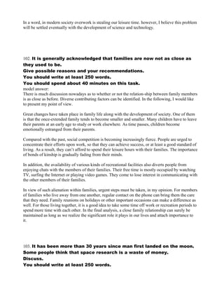 In a word, in modern society overwork is stealing our leisure time. however, I believe this problem
will be settled eventually with the development of science and technology.
102. It is generally acknowledged that families are now not as close as
they used to be.
Give possible reasons and your recommendations.
You should write at least 250 words.
You should spend about 40 minutes on this task.
model answer:
There is much discussion nowadays as to whether or not the relation-ship between family members
is as close as before. Diverse contributing factors can be identified. In the following, I would like
to present my point of view.
Great changes have taken place in family life along with the development of society. One of them
is that the once-extended family tends to become smaller and smaller. Many children have to leave
their parents at an early age to study or work elsewhere. As time passes, children become
emotionally estranged from their parents.
Compared with the past, social competition is becoming increasingly fierce. People are urged to
concentrate their efforts upon work, so that they can achieve success, or at least a good standard of
living. As a result, they can’t afford to spend their leisure hours with their families. The importance
of bonds of kinship is gradually fading from their minds.
In addition, the availability of various kinds of recreational facilities also diverts people from
enjoying chats with the members of their families. Their free time is mostly occupied by watching
TV, surfing the Internet or playing video games. They come to lose interest in communicating with
the other members of their families.
In view of such alienation within families, urgent steps must be taken, in my opinion. For members
of families who live away from one another, regular contact on the phone can bring them the care
that they need. Family reunions on holidays or other important occasions can make a difference as
well. For those living together, it is a good idea to take some time off work or recreation periods to
spend more time with each other. In the final analysis, a close family relationship can surely be
maintained as long as we realize the significant role it plays in our lives and attach importance to
it.
103. It has been more than 30 years since man first landed on the moon.
Some people think that space research is a waste of money.
Discuss.
You should write at least 250 words.
 