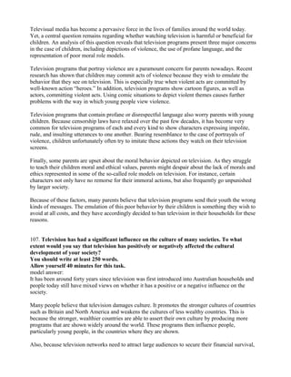 Televisual media has become a pervasive force in the lives of families around the world today.
Yet, a central question remains regarding whether watching television is harmful or beneficial for
children. An analysis of this question reveals that television programs present three major concerns
in the case of children, including depictions of violence, the use of profane language, and the
representation of poor moral role models.
Television programs that portray violence are a paramount concern for parents nowadays. Recent
research has shown that children may commit acts of violence because they wish to emulate the
behavior that they see on television. This is especially true when violent acts are committed by
well-known action “heroes.” In addition, television programs show cartoon figures, as well as
actors, committing violent acts. Using comic situations to depict violent themes causes further
problems with the way in which young people view violence.
Television programs that contain profane or disrespectful language also worry parents with young
children. Because censorship laws have relaxed over the past few decades, it has become very
common for television programs of each and every kind to show characters expressing impolite,
rude, and insulting utterances to one another. Bearing resemblance to the case of portrayals of
violence, children unfortunately often try to imitate these actions they watch on their television
screens.
Finally, some parents are upset about the moral behavior depicted on television. As they struggle
to teach their children moral and ethical values, parents might despair about the lack of morals and
ethics represented in some of the so-called role models on television. For instance, certain
characters not only have no remorse for their immoral actions, but also frequently go unpunished
by larger society.
Because of these factors, many parents believe that television programs send their youth the wrong
kinds of messages. The emulation of this poor behavior by their children is something they wish to
avoid at all costs, and they have accordingly decided to ban television in their households for these
reasons.
107. Television has had a significant influence on the culture of many societies. To what
extent would you say that television has positively or negatively affected the cultural
development of your society?
You should write at least 250 words.
Allow yourself 40 minutes for this task.
model answer:
It has been around forty years since television was first introduced into Australian households and
people today still have mixed views on whether it has a positive or a negative influence on the
society.
Many people believe that television damages culture. It promotes the stronger cultures of countries
such as Britain and North America and weakens the cultures of less wealthy countries. This is
because the stronger, wealthier countries are able to assert their own culture by producing more
programs that are shown widely around the world. These programs then influence people,
particularly young people, in the countries where they are shown.
Also, because television networks need to attract large audiences to secure their financial survival,
 