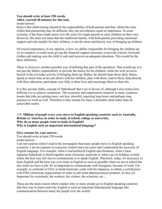You should write at least 250 words.
Allow yourself 40 minutes for this task.
model answer:
believe that child-rearing should be the responsibility of both parents and that, whilst the roles
within that partnership may be different, they are nevertheless equal in importance. In some
societies, it has been made easier over the years for single parents to raise children on their own.
However, this does not mean that the traditional family, with both parents providing emotional
support and role-models for their children, is not the most satisfactory way of bringing up children.
Of crucial importance, in my opinion, is how we define 'responsible for bringing the children up'.
At its simplest, it could mean giving the financial support necessary to provide a home, food and
clothes and making sure the child is safe and receives an adequate education. This would be the
basic definition.
There is, however, another possible way of defining that part of the quotation. That would say it is
not just the fathers responsibility to provide the basics for his children, while his wife involves
herself in the everyday activity of bringing them up. Rather, he should share those daily duties,
spend as much time as his job allows with his children, play with them, read to them, help directly
with their education, participate very fully in their lives and encourage them to share his.
It is this second, fuller, concept of 'fatherhood' that I am in favour of, although I also realise how
difficult it is to achieve sometimes. The economic and employment situation in many countries
means that jobs are getting more, not less, stressful, requiring long hours and perhaps long
journeys to work as well. Therefore it may remain for many a desirable ideal rather than an
achievable reality.
110. Millions of people every year move to English-speaking countries such as Australia,
Britain or America, in order to study at school, college or university.
Why do so many people want to study in English?
Why is English such an important international language?
Give reasons for your answer..
You should write at least 250 words.
model answer:
I am not surprise when I read in the newspapers that many people move to English speaking
countries. I am an engineer in a process control since ten years and I understand the necessity of
English language. For example, when I read technical English specifications, when I meet
Japanese Industrials to build together some electronic materials or when I go on holidays in Italy
where the best way (for me) to communicate is to speak English. Therefore, today, it's necessary to
learn English and the best way is to study in English as soon as possible when we are at school but
also when we have a job. It's so Important to communicate with foreigners, because of work. For
example: to seafoods in USA, to build electronic cards with the Japanese, to obtain a certification
with FDA (American organization) in order to sell some pharmaceutical products. In fact, jt's
Important for everybody, the workers, the visitors, the scientists, etc ...
These are the main reason which explain why so many people go to English speaking countries
(the best way to learn) and why English is such an Important International language (the
communication between many the people over the world).
 