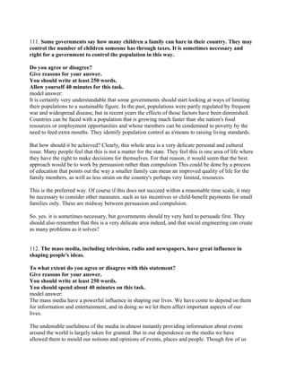 111. Some governments say how many children a family can hare in their country. They may
control the number of children someone has through taxes. It is sometimes necessary and
right for a government to control the population in this way.
Do you agree or disagree?
Give reasons for your answer.
You should write at least 250 words.
Allow yourself 40 minutes for this task.
model answer:
It is certainly very understandable that some governments should start looking at ways of limiting
their populations to a sustainable figure. In the past, populations were partly regulated by frequent
war and widespread disease, but in recent years the effects of those factors have been diminished.
Countries can be faced with a population that is growing much faster than she nation's food
resources or employment opportunities and whose members can be condemned to poverty by the
need to feed extra mouths. They identify population control as a'means to raising living standards.
But how should it be achieved? Clearly, this whole area is a very delicate personal and cultural
issue. Many people feel that this is not a matter for the state. They feel this is one area of life where
they have the right to make decisions for themselves. For that reason, it would seem that the best.
approach would be to work by persuasion rather than compulsion This could be done by a process
of education that points out the way a smaller family can mean an improved quality of life for the
family members, as well as less strain on the country's perhaps very limited, resources.
This is the preferred way. Of course if this docs not succeed within a reasonable time scale, it may
be necessary to consider other measures. such as tax incentives or child-benefit payments for small
families only. These are midway between persuasion and compulsion.
So. yes. it is sometimes necessary, but governments should try very hard to persuade first. They
should also remember that this is a very delicate area indeed, and that social engineering can create
as many problems as it solves?
112. The mass media, including television, radio and newspapers, have great influence in
shaping people's ideas.
To what extent do you agree or disagree with this statement?
Give reasons for your answer.
You should write at least 250 words.
You should spend about 40 minutes on this task.
model answer:
The mass media have a powerful influence in shaping our lives. We have come to depend on them
for information and entertainment, and in doing so we let them affect important aspects of our
lives.
The undeniable usefulness of the media in almost instantly providing information about events
around the world is largely taken for granted. But in our dependence on the media we have
allowed them to mould our notions and opinions of events, places and people. Though few of us
 
