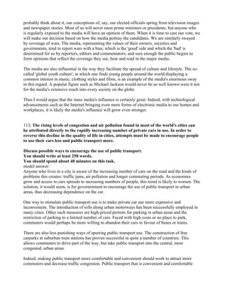 probably think about it, our conceptions of, say, our elected officials spring from television images
and newspaper stories. Most of us will never meet prime ministers or presidents, but anyone who
is regularly exposed to the media will have an opinion of them. When it is time to cast our vote, we
will make our decision based on how the media portray the candidates. We are similarly swayed
by coverage of wars. The media, representing the values of their owners, societies and
governments, tend to report wars with a bias; which is the 'good' side and which the 'bad' is
determined for us by reporters, editors and commentators, and sure enough the public begins to
form opinions that reflect the coverage they see, hear and read in the major media.
The media are also influential in the way they facilitate the spread of culture and lifestyle. The so-
called 'global youth culture', in which one finds young people around the world displaying a
common interest in music, clothing styles and films, is an example of the media's enormous sway
in this regard. A popular figure such as Michael Jackson would never be so well known were it not
for the media's extensive reach into every society on the globe.
Thus I would argue that the mass media's influence is certainly great. Indeed, with technological
advancements such as the Internet bringing even more forms of electronic media to our homes and
workplaces, it is likely the media's influence will grow even stronger.
113. The rising levels of congestion and air pollution found in most of the world's cities can
be attributed directly to the rapidly increasing number of private cars in use. In order to
reverse this decline in the quality of life in cities, attempts must be made to encourage people
to use their cars less and public transport more.
Discuss possible ways to encourage the use of public transport.
You should write at least 250 words.
You should spend about 40 minutes on this task.
model answer:
Anyone who lives in a city is aware of the increasing number of cars on the road and the kinds of
problems this creates: traffic jams, air pollution and longer commuting periods. As economies
grow and access to cars spreads to increasing numbers of people, this trend is likely to worsen. The
solution, it would seem, is for governrnment to encourage the use of public transport in urban
areas, thus decreasing dependence on the car.
One way to stimulate public transport use is to make private car use more expensive and
inconvenient. The introduction of tolls along urban motorways has been successfully employed in
many cities. Other such measures are high-priced permits for parking in urban areas and the
restriction of parking to a limited number of cars. Faced with high costs or no place to park,
commuters would perhaps be more willing to abandon their cars in favour of buses or trains.
There are also less punishing ways of spurring public transport use. The construction of free
carparks at suburban train stations has proven successful in quite a number of countries. This
allows commuters to drive part of the way, but take public transport into the central, most
congested, urban areas.
Indeed, making public transport more comfortable and convenient should work to attract more
commuters and decrease traffic congestion. Public transport that is convenient and comfortable
 