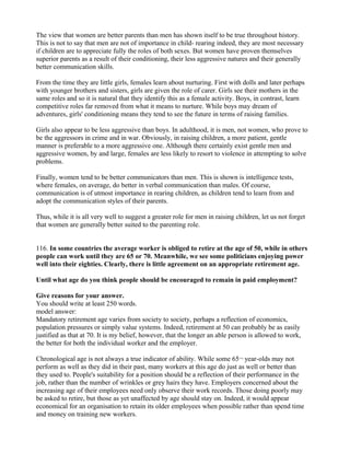 The view that women are better parents than men has shown itself to be true throughout history.
This is not to say that men are not of importance in child- rearing indeed, they are most necessary
if children are to appreciate fully the roles of both sexes. But women have proven themselves
superior parents as a result of their conditioning, their less aggressive natures and their generally
better communication skills.
From the time they are little girls, females learn about nurturing. First with dolls and later perhaps
with younger brothers and sisters, girls are given the role of carer. Girls see their mothers in the
same roles and so it is natural that they identify this as a female activity. Boys, in contrast, learn
competitive roles far removed from what it means to nurture. While boys may dream of
adventures, girls' conditioning means they tend to see the future in terms of raising families.
Girls also appear to be less aggressive than boys. In adulthood, it is men, not women, who prove to
be the aggressors in crime and in war. Obviously, in raising children, a more patient, gentle
manner is preferable to a more aggressive one. Although there certainly exist gentle men and
aggressive women, by and large, females are less likely to resort to violence in attempting to solve
problems.
Finally, women tend to be better communicators than men. This is shown is intelligence tests,
where females, on average, do better in verbal communication than males. Of course,
communication is of utmost importance in rearing children, as children tend to learn from and
adopt the communication styles of their parents.
Thus, while it is all very well to suggest a greater role for men in raising children, let us not forget
that women are generally better suited to the parenting role.
116. In some countries the average worker is obliged to retire at the age of 50, while in others
people can work until they are 65 or 70. Meanwhile, we see some politicians enjoying power
well into their eighties. Clearly, there is little agreement on an appropriate retirement age.
Until what age do you think people should be encouraged to remain in paid employment?
Give reasons for your answer.
You should write at least 250 words.
model answer:
Mandatory retirement age varies from society to society, perhaps a reflection of economics,
population pressures or simply value systems. Indeed, retirement at 50 can probably be as easily
justified as that at 70. It is my belief, however, that the longer an able person is allowed to work,
the better for both the individual worker and the employer.
Chronological age is not always a true indicator of ability. While some 65¬ year-olds may not
perform as well as they did in their past, many workers at this age do just as well or better than
they used to. People's suitability for a position should be a reflection of their performance in the
job, rather than the number of wrinkles or grey hairs they have. Employers concerned about the
increasing age of their employees need only observe their work records. Those doing poorly may
be asked to retire, but those as yet unaffected by age should stay on. Indeed, it would appear
economical for an organisation to retain its older employees when possible rather than spend time
and money on training new workers.
 