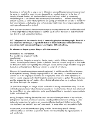 Remaining in one's job for as long as one is able makes sense as life expectancies increase around
the world. As people live longer, they are longer able to contribute to society in the form of
meaningful work. But they are also in need of income for a longer period, so a mandatory
retirement age of 55 for someone who is statistically likely to live to 77 becomes increasingly
difficult to justify. At a time when populations are ageing, governments are less able to provide for
their senior citizens, so by keeping able workers in paid employment for as long as is practicable,
public expenditures are less strained.
Thus, workers who can still demonstrate their capacity to carry out their work should not be asked
to retire simply because they have reached a certain age. Societies that insist on early retirement
may do well to look again at their policies.
117. Going overseas for university study is an exciting prospect for many people. But while it
may offer some advantages, it is probably better to stay home because of the difficulties a
student inevitably encounters living and studying in a different culture.
To what extent do you agree or disagree with this statement?
Give reasons for your answer.
You should write at least 250 words.
model answer:
There is no doubt that going to study in a foreign country, with its different language and culture,
can be a frustrating and sometimes painful experience. But while overseas study has its drawbacks,
the difficulties are far outweighed by the advantages. Indeed, people who go abroad for study open
themselves up to experiences that those who stay at home will never have.
The most obvious advantage to overseas university study is real-life use of a different language.
While a person can study a foreign language in his or her own country, it cannot compare with
constant use of the language in academic and everyday life. There is no better opportunity to
improve second-language skills than living in the country in which it is spoken. Moreover, having
used the language during one's studies offers a distinct advantage when one is applying for jobs
back home that require the language.
On a university campus, the foreign student is not alone in having come from far away. He or she
will likely encounter many others from overseas and it is possible to make friends from all around
the world. This is not only exciting on a social level, but could lead to important overseas contacts
in later professional life.
Finally, living and studying abroad offers one a new and different perspective of the world and,
perhaps most important, of one's own country. Once beyond the initial shock of being in a new
culture, the student slowly begins to get a meaningful understanding of the host society. On
returning home, one inevitably sees one's own country in a new, often more appreciative, light.
In conclusion, while any anxiety about going overseas for university study is certainly
understandable, it is important to remember that the benefits offered by the experience make it
well worthwhile.
 