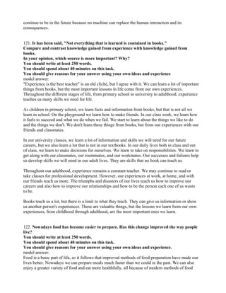 continue to be in the future because no machine can replace the human interaction and its
consequences.
121. It has been said, "Not everything that is learned is contained in books."
Compare and contrast knowledge gained from experience with knowledge gained from
books.
In your opinion, which source is more important? Why?
You should write at least 250 words.
You should spend about 40 minutes on this task.
You should give reasons for your answer using your own ideas and experience
model answer:
"Experience is the best teacher" is an old cliché, but I agree with it. We can learn a lot of important
things from books, but the most important lessons in life come from our own experiences.
Throughout the different stages of life, from primary school to university to adulthood, experience
teaches us many skills we need for life.
As children in primary school, we learn facts and information from books, but that is not all we
learn in school. On the playground we learn how to make friends. In our class work, we learn how
it feels to succeed and what we do when we fail. We start to learn about the things we like to do
and the things we don't. We don't learn these things from books, but from our experiences with our
friends and classmates.
In our university classes, we learn a lot of information and skills we will need for our future
careers, but we also learn a lot that is not in our textbooks. In our daily lives both in class and out
of class, we learn to make decisions for ourselves. We learn to take on responsibilities. We learn to
get along with our classmates, our roommates, and our workmates. Our successes and failures help
us develop skills we will need in our adult lives. They are skills that no book can teach us.
Throughout our adulthood, experience remains a constant teacher. We may continue to read or
take classes for professional development. However, our experiences at work, at home, and with
our friends teach us more. The triumphs and disasters of our lives teach us how to improve our
careers and also how to improve our relationships and how to be the person each one of us wants
to be.
Books teach us a lot, but there is a limit to what they teach. They can give us information or show
us another person's experiences. These are valuable things, but the lessons we learn from our own
experiences, from childhood through adulthood, are the most important ones we learn.
122. Nowadays food has become easier to prepare. Has this change improved the way people
live?
You should write at least 250 words.
You should spend about 40 minutes on this task.
You should give reasons for your answer using your own ideas and experience.
model answer:
Food is a basic part of life, so it follows that improved methods of food preparation have made our
lives better. Nowadays we can prepare meals much faster than we could in the past. We can also
enjoy a greater variety of food and eat more healthfully, all because of modern methods of food
 