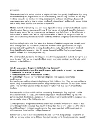 preparation.
Microwave ovens have made it possible to prepare delicious food quickly. People these days rarely
have time to shop and prepare meals the old-fashioned way. We live very fast lives. We are busy
working, caring for our families travelling, playing sports, and many other things. Because of
microwave ovens, we have time to enjoy a good meal with our family and then play soccer, go to a
movie, study, or do anything else we want to afterwards.
Modern methods of preserving food have made it possible to enjoy a wide variety of food. Because
of refrigerators, freezers, canning, and freeze-drying, we can eat fruits and vegetables that come
from far away places. We can prepare a meal one day and save the leftovers in the refrigerator or
freezer to eat at another time. We can keep different kinds of food in the refrigerator or on the
shelf. Its easy to always have food available and to be able to eat completely different meals every
day.
Healthful eating is easier now than it ever was. Because of modern transportation methods, fresh
fruits and vegetables are available all year round. Modern kitchen appliances make it easy to
prepare fruits and vegetables fro cooking. Bread machines make it possible to enjoy healthful,
home-baked bread whenever we like. We can eat fresh and healthful food everyday because
modern methods have made preparation easy.
Our lifestyle is fast, but people still like good food. New food preparation methods have given us is
more choices. Today we can prepare food that is more convenient healthier, and of greater variety
than ever before in history.
123. Do you agree or disagree with the following statement?
Parents are the best teachers. Use specific reasons and examples to support your answer.
You should write at least 250 words.
You should spend about 40 minutes on this task.
You should give reasons for your answer using your own ideas and experience.
model answer:
Parents shape their children from the beginning of their children's lives. They teach their children
values. They share their interests with them. They develop close emotional ties with them. Parents
can be very important teachers in their children's lives; however, they are not always the best
teachers.
Parents may be too close to their children emotionally. For example, they may limit a child's
freedom in the name of safety. A teacher may organize an educational trip to a big city, but a
parent may think this trip is too dangerous. A school may want to take the children camping, but a
parent may be afraid of the child getting hurt.
Another problem is that parents sometimes expect their children's interests to be similar to their
own. If the parents love science, they may try to force their child to love science too. But what if
the child prefers art? If the parents enjoy sports, they may expect their child to participate on
different teams. But what if the child prefers to read?
Parents want to pass on their values to their children. However, things change. The children of
today are growing up in a world different from their parents' world. Sometimes parents, especially
 