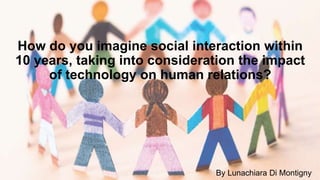 How do you imagine social interaction within
10 years, taking into consideration the impact
of technology on human relations?
By Lunachiara Di Montigny
 